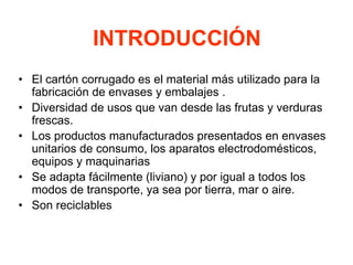 INTRODUCCIÓN
• El cartón corrugado es el material más utilizado para la
fabricación de envases y embalajes .
• Diversidad de usos que van desde las frutas y verduras
frescas.
• Los productos manufacturados presentados en envases
unitarios de consumo, los aparatos electrodomésticos,
equipos y maquinarias
• Se adapta fácilmente (liviano) y por igual a todos los
modos de transporte, ya sea por tierra, mar o aire.
• Son reciclables
 