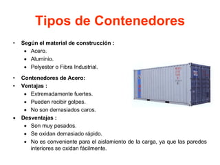 Tipos de Contenedores
• Según el material de construcción :
• Acero.
• Aluminio.
• Polyester o Fibra Industrial.
• Contenedores de Acero:
• Ventajas :
• Extremadamente fuertes.
• Pueden recibir golpes.
• No son demasiados caros.
• Desventajas :
• Son muy pesados.
• Se oxidan demasiado rápido.
• No es conveniente para el aislamiento de la carga, ya que las paredes
interiores se oxidan fácilmente.
 