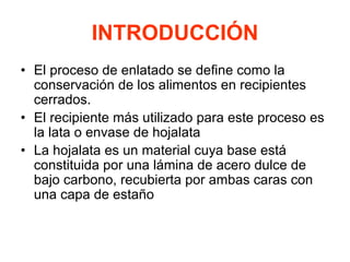 INTRODUCCIÓN
• El proceso de enlatado se define como la
conservación de los alimentos en recipientes
cerrados.
• El recipiente más utilizado para este proceso es
la lata o envase de hojalata
• La hojalata es un material cuya base está
constituida por una lámina de acero dulce de
bajo carbono, recubierta por ambas caras con
una capa de estaño
 