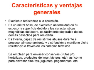 Características y ventajas
generales
• Excelente resistencia a la corrosión.
• Es un metal base, de excelente uniformidad en su
espesor y superficie debido a las características
magnéticas del acero, es fácilmente separable de los
demás desechos para reciclarla.
• Es liviana, capaz de resistir los abusos durante el
proceso, almacenamiento y distribución y mantiene dicha
resistencia a través de los cambios térmicos.
Se emplean para envasar conservas (frutas y/o
hortalizas, productos del mar, lácteos, etc), así como
para envasar pinturas, juguetes, pegamentos, etc.
 