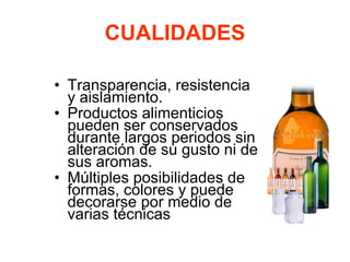 CUALIDADES
• Transparencia, resistencia
y aislamiento.
• Productos alimenticios
pueden ser conservados
durante largos periodos sin
alteración de su gusto ni de
sus aromas.
• Múltiples posibilidades de
formas, colores y puede
decorarse por medio de
varias técnicas
 