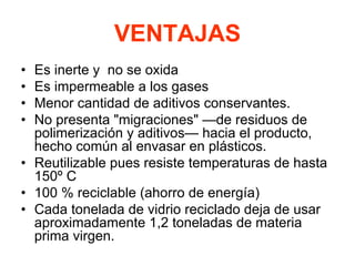 VENTAJAS
• Es inerte y no se oxida
• Es impermeable a los gases
• Menor cantidad de aditivos conservantes.
• No presenta "migraciones" —de residuos de
polimerización y aditivos— hacia el producto,
hecho común al envasar en plásticos.
• Reutilizable pues resiste temperaturas de hasta
150º C
• 100 % reciclable (ahorro de energía)
• Cada tonelada de vidrio reciclado deja de usar
aproximadamente 1,2 toneladas de materia
prima virgen.
 