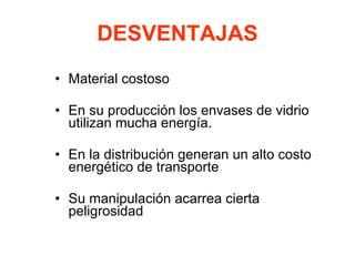 DESVENTAJAS
• Material costoso
• En su producción los envases de vidrio
utilizan mucha energía.
• En la distribución generan un alto costo
energético de transporte
• Su manipulación acarrea cierta
peligrosidad
 