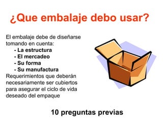 ¿Que embalaje debo usar?
10 preguntas previas
El embalaje debe de diseñarse
tomando en cuenta:
- La estructura
- El mercadeo
- Su forma
- Su manufactura
Requerimientos que deberán
necesariamente ser cubiertos
para asegurar el ciclo de vida
deseado del empaque
 