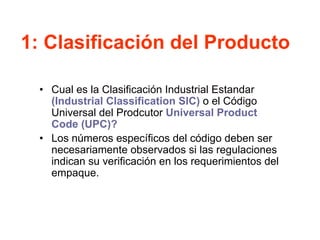 1: Clasificación del Producto
• Cual es la Clasificación Industrial Estandar
(Industrial Classification SIC) o el Código
Universal del Prodcutor Universal Product
Code (UPC)?
• Los números específicos del código deben ser
necesariamente observados si las regulaciones
indican su verificación en los requerimientos del
empaque.
 