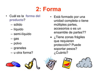 2: Forma
• Cuál es la forma del
producto?
– sólido
– líquido
– semi-líquido
– gas
– polvo
– graneles
– u otra forma?
• Está formado por una
unidad completa o tiene
múltiples partes,
accesorios o es un
ensamble de partes??
• ¿Tiene zonas frágiles
que requieren
protección? Puede
soportar pesos?
¿Cuánto?
 