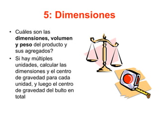 5: Dimensiones
• Cuáles son las
dimensiones, volumen
y peso del producto y
sus agregados?
• Si hay múltiples
unidades, calcular las
dimensiones y el centro
de gravedad para cada
unidad, y luego el centro
de gravedad del bulto en
total
 