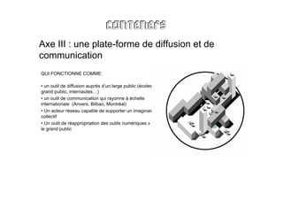 Axe III : une plate-forme de diffusion et de
communication
QUI FONCTIONNE COMME:

• un outil de diffusion auprès d’un large public (écoles,
grand public, internautes…)
• un outil de communication qui rayonne à échelle
internationale (Anvers, Bilbao, Montréal)
• Un acteur réseau capable de supporter un imaginaire
collectif
• Un outil de réappropriation des outils numériques » par
le grand public
 