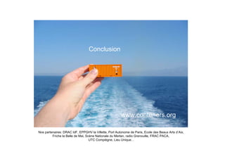 Conclusion




                                                       www.conteners.org

Nos partenaires: DRAC IdF, EPPGHV la Villette, Port Autonome de Paris, Ecole des Beaux Arts d’Aix,
         Friche la Belle de Mai, Scène Nationale du Merlan, radio Grenouille, FRAC PACA,
                                   UTC Compiègne, Lieu Unique…
 
