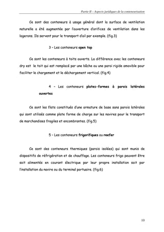 Partie II – Aspects juridiques de la conteneurisation
10
CCee ssoonntt ddeess ccoonntteenneeuurrss àà uussaaggee ggéénnéérraall ddoonntt llaa ssuurrffaaccee ddee vveennttiillaattiioonn
nnaattuurreellllee aa ééttéé aauuggmmeennttééee ppaarr ll’’oouuvveerrttuurree dd’’oorriiffiicceess ddee vveennttiillaattiioonn ddaannss lleess
llooggeerroonnss.. IIllss sseerrvveenntt ppoouurr llee ttrraannssppoorrtt dd’’aaiill ppaarr eexxeemmppllee.. ((ffiigg..33))
33 –– LLeess ccoonntteenneeuurrss ooppeenn ttoopp
CCee ssoonntt lleess ccoonntteenneeuurrss àà ttooiittss oouuvveerrttss.. LLaa ddiifffféérreennccee aavveecc lleess ccoonntteenneeuurrss
ddrryy eesstt llee ttooiitt qquuii eesstt rreemmppllaaccéé ppaarr uunnee bbââcchhee oouu uunnee ppaarrooii rriiggiiddee aammoovviibbllee ppoouurr
ffaacciilliitteerr llee cchhaarrggeemmeenntt eett llee ddéécchhaarrggeemmeenntt vveerrttiiccaall.. ((ffiigg..44))
44 –– LLeess ccoonntteenneeuurrss ppllaatteess--ffoorrmmeess àà ppaarrooiiss llaattéérraalleess
oouuvveerrtteess
CCee ssoonntt lleess ffllaattss ccoonnssttiittuuééss dd’’uunnee aarrmmaattuurree ddee bbaassee ssaannss ppaarrooiiss llaattéérraalleess
qquuii ssoonntt uuttiilliissééss ccoommmmee ppllaattee ffoorrmmee ddee cchhaarrggee ssuurr lleess nnaavviirreess ppoouurr llee ttrraannssppoorrtt
ddee mmaarrcchhaannddiisseess ffrraaggiilleess eett eennccoommbbrraanntteess.. ((ffiigg..55))
55 –– LLeess ccoonntteenneeuurrss ffrriiggoorriiffiiqquueess oouu rreeeeffeerr
CCee ssoonntt ddeess ccoonntteenneeuurrss tthheerrmmiiqquueess ((ppaarrooiiss iissoollééeess)) qquuii ssoonntt mmuunniiss ddee
ddiissppoossiittiiffss ddee rrééffrriiggéérraattiioonn eett ddee cchhaauuffffaaggee.. LLeess ccoonntteenneeuurrss ffrriiggoo ppeeuuvveenntt êêttrree
ssooiitt aalliimmeennttééss eenn ccoouurraanntt éélleeccttrriiqquuee ppaarr lleeuurr pprroopprree iinnssttaallllaattiioonn ssooiitt ppaarr
ll’’iinnssttaallllaattiioonn dduu nnaavviirree oouu dduu tteerrmmiinnaall ppoorrttuuaaiirree.. ((ffiigg..66))
 