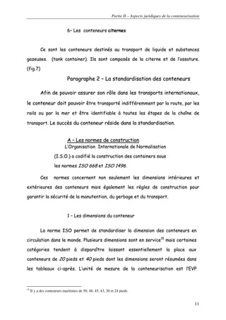 Partie II – Aspects juridiques de la conteneurisation
11
66–– LLeess ccoonntteenneeuurrss cciitteerrnneess
CCee ssoonntt lleess ccoonntteenneeuurrss ddeessttiinnééss aauu ttrraannssppoorrtt ddee lliiqquuiiddee eett ssuubbssttaanncceess
ggaazzeeuusseess.. ((ttaannkk ccoonnttaaiinneerr)).. IIllss ssoonntt ccoommppoossééss ddee llaa cciitteerrnnee eett ddee ll’’oossssaattuurree..
((ffiigg..77))
PPaarraaggrraapphhee 22 –– LLaa ssttaannddaarrddiissaattiioonn ddeess ccoonntteenneeuurrss
AAffiinn ddee ppoouuvvooiirr aassssuurreerr ssoonn rrôôllee ddaannss lleess ttrraannssppoorrttss iinntteerrnnaattiioonnaauuxx,,
llee ccoonntteenneeuurr ddooiitt ppoouuvvooiirr êêttrree ttrraannssppoorrttéé iinnddiifffféérreemmmmeenntt ppaarr llaa rroouuttee,, ppaarr lleess
rraaiillss oouu ppaarr llaa mmeerr eett êêttrree iiddeennttiiffiiaabbllee àà ttoouutteess lleess ééttaappeess ddee llaa cchhaaîînnee ddee
ttrraannssppoorrtt.. LLee ssuuccccèèss dduu ccoonntteenneeuurr rrééssiiddee ddaannss llaa ssttaannddaarrddiissaattiioonn..
AA –– LLeess nnoorrmmeess ddee ccoonnssttrruuccttiioonn
LL’’OOrrggaanniissaattiioonn IInntteerrnnaattiioonnaallee ddee NNoorrmmaalliissaattiioonn
((II..SS..OO..)) aa ccooddiiffiiéé llaa ccoonnssttrruuccttiioonn ddeess ccoonnttaaiinneerrss ssoouuss
lleess nnoorrmmeess IISSOO 666688 eett IISSOO 11449966..
CCeess nnoorrmmeess ccoonncceerrnneenntt nnoonn sseeuulleemmeenntt lleess ddiimmeennssiioonnss iinnttéérriieeuurreess eett
eexxttéérriieeuurreess ddeess ccoonntteenneeuurrss mmaaiiss ééggaalleemmeenntt lleess rrèègglleess ddee ccoonnssttrruuccttiioonn ppoouurr
ggaarraannttiirr llaa ssééccuurriittéé ddee llaa mmaannuutteennttiioonn,, dduu ggeerrbbaaggee eett dduu ttrraannssppoorrtt..
11 –– LLeess ddiimmeennssiioonnss dduu ccoonntteenneeuurr
LLaa nnoorrmmee IISSOO ppeerrmmeett ddee ssttaannddaarrddiisseerr llaa ddiimmeennssiioonn ddeess ccoonntteenneeuurrss eenn
cciirrccuullaattiioonn ddaannss llee mmoonnddee.. PPlluussiieeuurrss ddiimmeennssiioonnss ssoonntt eenn sseerrvviiccee1155
mmaaiiss cceerrttaaiinneess
ccaattééggoorriieess tteennddeenntt àà ddiissppaarraaîîttrree llaaiissssaanntt eesssseennttiieelllleemmeenntt llaa ppllaaccee aauuxx
ccoonntteenneeuurrss ddee 2200 ppiieeddss eett 4400 ppiieeddss ddoonntt lleess ddiimmeennssiioonnss sseerroonntt rrééssuummééeess ddaannss
lleess ttaabblleeaauuxx ccii--aapprrèèss.. LL’’uunniittéé ddee mmeessuurree ddee llaa ccoonntteenneeuurriissaattiioonn eesstt ll’’EEVVPP
15
Il y a des conteneurs maritimes de 50, 48, 45, 43, 30 et 24 pieds.
 