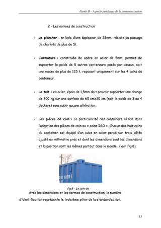 Partie II – Aspects juridiques de la conteneurisation
13
22 -- LLeess nnoorrmmeess ddee ccoonnssttrruuccttiioonn
LLee ppllaanncchheerr :: eenn bbooiiss dd’’uunnee ééppaaiisssseeuurr ddee 2288mmmm,, rrééssiissttee aauu ppaassssaaggee
ddee cchhaarriioottss ddee pplluuss ddee 55tt..
LL’’aarrmmaattuurree :: ccoonnssttiittuuééee ddee ccaaddrree eenn aacciieerr ddee 55mmmm,, ppeerrmmeett ddee
ssuuppppoorrtteerr llee ppooiiddss ddee 55 aauuttrreess ccoonntteenneeuurrss ppoossééss ppaarr--ddeessssuuss,, ssooiitt
uunnee mmaassssee ddee pplluuss ddee 112255 tt,, rreeppoossaanntt uunniiqquueemmeenntt ssuurr lleess 44 ccooiinnss dduu
ccoonntteenneeuurr..
LLee ttooiitt :: eenn aacciieerr,, ééppaaiiss ddee 11,,55mmmm ddooiitt ppoouuvvooiirr ssuuppppoorrtteerr uunnee cchhaarrggee
ddee 330000 kkgg ssuurr uunnee ssuurrffaaccee ddee 6600 ccmmxx3300 ccmm ((ssooiitt llee ppooiiddss ddee 33 oouu 44
ddoocckkeerrss)) ssaannss ssuubbiirr aauuccuunnee aallttéérraattiioonn..
LLeess ppiièècceess ddee ccooiinn :: LLaa ppaarrttiiccuullaarriittéé ddeess ccoonnttaaiinneerrss rrééssiiddee ddaannss
ll’’aaddooppttiioonn ddeess ppiièècceess ddee ccooiinn oouu «« ccooiinnss IISSOO »».. CChhaaccuunn ddeess hhuuiitt ccooiinnss
dduu ccoonnttaaiinneerr eesstt ééqquuiippéé dd’’uunn ccuubbee eenn aacciieerr ppeerrccéé ssuurr ttrrooiiss ccôôttééss
aajjuussttéé aauu mmiilllliimmèèttrree pprrèèss eett ddoonntt lleess ddiimmeennssiioonnss ssoonntt lleess ddiimmeennssiioonnss
eett llaa ppoossiittiioonn ssoonntt lleess mmêêmmeess ppaarrttoouutt ddaannss llee mmoonnddee.. ((vvooiirr ffiigg..88))..
ffiigg..88 -- LLee ccooiinn iissoo
AAvveecc lleess ddiimmeennssiioonnss eett lleess nnoorrmmeess ddee ccoonnssttrruuccttiioonn,, llee nnuumméérroo
dd’’iiddeennttiiffiiccaattiioonn rreepprréésseennttee llee ttrrooiissiièèmmee ppiilliieerr ddee llaa ssttaannddaarrddiissaattiioonn..
 