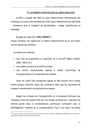 Partie II – Aspects juridiques de la conteneurisation
14
BB –– LLee NNuumméérroo dd’’iiddeennttiiffiiccaattiioonn oouu aallpphhaa--ccooddeess IISSOO
LLee BBIICC aa pprrooppoosséé ddèèss 11996699 uunn ccooddee dd’’iiddeennttiiffiiccaattiioonn iinntteerrnnaattiioonnaallee ddeess
ccoonntteenneeuurrss.. CCee ccooddee aa ééttéé nnoorrmmaalliisséé ppaarr ll’’IISSOO ssoouuss llaa ddéénnoommiinnaattiioonn ddee IISSOO 66334466
-- CCoonntteenneeuurrss ppoouurr llee ttrraannssppoorrtt ddee mmaarrcchhaannddiisseess -- ccooddaaggee,, iiddeennttiiffiiccaattiioonn eett
mmaarrqquuaaggee..
EExxeemmppllee ddee ccooddee IISSOO :: DDVVRRUU 559900002200 33..
CChhaaqquuee ccoonntteenneeuurr eesstt rreeppéérréé ppaarr uunn nnuumméérroo dd’’iiddeennttiiffiiccaattiioonn qquuii lluuii eesstt pprroopprree
ttoouutt aauu lloonngg ddee ssoonn eexxiisstteennccee..
CCee nnuumméérroo eesstt ccoonnssttiittuuéé ::
dd’’uunn ccooddee ddee pprroopprriiééttaaiirree oouu ooppéérraatteeuurr ddee 44 lleettttrreess1188
((MMCCLLUU,, MMAAEEUU,,
DDVVRRUU,, TTRRKKUU eettcc..))
dd’’uunn nnuumméérroo ddee sséérriiee ddee 66 cchhiiffffrreess aarraabbeess
dd’’uunn cchhiiffffrree dd’’aauuttooccoonnttrrôôllee ddeessttiinnéé àà vvaalliiddeerr ll’’eexxaaccttiittuuddee ddee
ll’’eennrreeggiissttrreemmeenntt eett llaa ttrraannssmmiissssiioonn ddee ddoonnnnééeess
SSeeuullss lleess ccooddeess IISSOO eennrreeggiissttrrééss aauupprrèèss dduu BBIICC ppeeuuvveenntt êêttrree uuttiilliissééss
ccoommmmee mmaarrqquuee dd’’iiddeennttiittéé uunniiqquuee ddeess ccoonntteenneeuurrss ddaannss ttoouuss lleess ddooccuummeennttss ddee
ttrraannssppoorrtt iinntteerrnnaattiioonnaall eett ddee ddééccllaarraattiioonn eenn ddoouuaannee..
MMaallggrréé lleess ccrriittiiqquueess ssuurr ll’’iinnccoommppaattiibbiilliittéé ddee llaa ddiimmeennssiioonn iinnttéérriieeuurree ddeess
ccoonntteenneeuurrss sseelloonn lleess nnoorrmmeess IISSOO aavveecc lleess cchhaarrggeess uunniittaaiirreess ((eexx :: ppaalleetttteess)),, lleess
eeffffoorrttss ppoorrttééss ddaannss llaa ssttaannddaarrddiissaattiioonn ccoonnttrriibbuueenntt aaccttiivveemmeenntt ddaannss llee
ddéévveellooppppeemmeenntt iinncceessssaanntt ddee llaa ccoonntteenneeuurriissaattiioonn.. FFaaccee àà cceett eessssoorr,, lleess aauuttrreess
18
La dernière lettre est le U pour tous les conteneurs de fret. J pour les équipements détachables de conteneurs.
Z pour les remorques ou châssis pour conteneur.
 