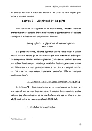 Partie II – Aspects juridiques de la conteneurisation
15
iinnssttrruummeennttss mmaattéérriieellss àà ssaavvooiirr lleess nnaavviirreess eett lleess ppoorrttss oonntt dduu ss’’aaddaapptteerr ppoouurr
ssuuiivvrree llaa mmuuttaattiioonn eenn ccoouurrss
SSeeccttiioonn 22 –– LLeess nnaavviirreess eett lleess ppoorrttss
PPoouurr ssaattiissffaaiirree lleess eexxiiggeenncceess ddee llaa mmoonnddiiaalliissaattiioonn,, ll’’iinndduussttrriiee mmaarriittiimmee
eennttrree aaccttuueelllleemmeenntt ddaannss uunnee èèrree ddee mmuuttaattiioonn vveerrss llee ggiiggaannttiissmmee qquuii nn’’eesstt ppaass ssaannss
ccoonnssééqquueenncceess ssuurr lleess iinnssttaallllaattiioonnss ppoorrttuuaaiirreess mmoonnddiiaalleess..
PPaarraaggrraapphhee 11-- LLee ggiiggaannttiissmmee ddeess nnaavviirreess ppoorrttee--
ccoonntteenneeuurrss
LLeess ppoorrttee--ccoonntteenneeuurrss,, ddééssiiggnnééss ééggaalleemmeenntt ppaarr llee tteerrmmee aannggllaaiiss «« cceelllluullaarr
sshhiippss »» ssoonntt ddeess nnaavviirreess qquuii ssee ccaarraaccttéérriisseenntt ppaarr lleeuurrss iinnssttaallllaattiioonnss ssppéécciiffiiqquueess..
IIllss ssoonntt ppoouurrvvuuss ddee ccaalleess,, mmuunniieess ddee gglliissssiièèrreess ((CCeellllss)) eett ssoonntt ddoottééss ddee ssyyssttèèmmeess
ppaarrttiiccuulliieerrss ddee ssaaiissiissssaaggee eett dd’’aarrrriimmaaggee eenn cceelllluulleess.. PPlluussiieeuurrss ggéénnéérraattiioonnss ssee ssoonntt
ssuuccccééddééss ddeeppuuiiss llee pprreemmiieerr ppoorrttee--ccoonntteenneeuurrss «« TThhee IIddeeaall XX »»,, iinnaauugguurréé eenn 11995566..
LLaa fflloottttee ddee ppoorrttee--ccoonntteenneeuurrss rreepprréésseennttee aauujjoouurrdd’’hhuuii 8899%% dduu ttrraannssppoorrtt
mmaarriittiimmee ddee lliiggnnee1199
..
AA –– LL’’éémmeerrggeennccee ddeess VVeerryy LLaarrggee CCoonnttaaiinneerr SShhiippss ((VVLLCCSS))
LLee ttaabblleeaauu nn°°44 ccii ddeessssuuss mmoonnttrree qquuee lleess ppoorrttee--ccoonntteenneeuurrss oonntt ttoouujjoouurrss eeuu
uunnee ccaappaacciittéé pplluuss oouu mmooiinnss iimmppoorrttaannttee mmaaiiss llee ccoonnssttaatt ddee cceess ddeerrnniièèrreess aannnnééeess
eesstt ssaannss ddoouuttee llaa ccoonnssttrruuccttiioonn ddee nnaavviirreess ddee pplluuss eenn pplluuss vvaasstteess.. LL’’hheeuurree eesstt aauuxx
VVLLCCSS cc’’eesstt àà ddiirree lleess nnaavviirreess ddee pplluuss ddee 77550000 EEVVPP..
11 –– LL’’éévvoolluuttiioonn ddee llaa ccoonnssttrruuccttiioonn
19
JMM du 20 mai 2005
 
