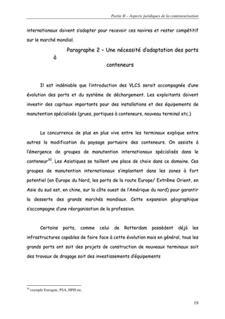 Partie II – Aspects juridiques de la conteneurisation
19
iinntteerrnnaattiioonnaauuxx ddooiivveenntt ss’’aaddaapptteerr ppoouurr rreecceevvooiirr cceess nnaavviirreess eett rreesstteerr ccoommppééttiittiiff
ssuurr llee mmaarrcchhéé mmoonnddiiaall..
PPaarraaggrraapphhee 22 –– UUnnee nnéécceessssiittéé dd’’aaddaappttaattiioonn ddeess ppoorrttss
àà
ccoonntteenneeuurrss
IIll eesstt iinnddéénniiaabbllee qquuee ll’’iinnttrroodduuccttiioonn ddeess VVLLCCSS sseerraaiitt aaccccoommppaaggnnééee dd’’uunnee
éévvoolluuttiioonn ddeess ppoorrttss eett dduu ssyyssttèèmmee ddee ddéécchhaarrggeemmeenntt.. LLeess eexxppllooiittaannttss ddooiivveenntt
iinnvveessttiirr ddeess ccaappiittaauuxx iimmppoorrttaannttss ppoouurr ddeess iinnssttaallllaattiioonnss eett ddeess ééqquuiippeemmeennttss ddee
mmaannuutteennttiioonn ssppéécciiaalliissééss ((ggrruueess,, ppoorrttiiqquueess àà ccoonntteenneeuurrss,, nnoouuvveeaauu tteerrmmiinnaall eettcc..))
LLaa ccoonnccuurrrreennccee ddee pplluuss eenn pplluuss vviivvee eennttrree lleess tteerrmmiinnaauuxx eexxpplliiqquuee eennttrree
aauuttrreess llaa mmooddiiffiiccaattiioonn dduu ppaayyssaaggee ppoorrttuuaaiirree ddeess ccoonntteenneeuurrss.. OOnn aassssiissttee àà
ll’’éémmeerrggeennccee ddee ggrroouuppeess ddee mmaannuutteennttiioonn iinntteerrnnaattiioonnaauuxx ssppéécciiaalliissééss ddaannss llee
ccoonntteenneeuurr3300
.. LLeess AAssiiaattiiqquueess ssee ttaaiilllleenntt uunnee ppllaaccee ddee cchhooiixx ddaannss ccee ddoommaaiinnee.. CCeess
ggrroouuppeess ddee mmaannuutteennttiioonn iinntteerrnnaattiioonnaauuxx ss’’iimmppllaanntteenntt ddaannss lleess zzoonneess àà ffoorrtt
ppootteennttiieell ((eenn EEuurrooppee dduu NNoorrdd,, lleess ppoorrttss ddee llaa rroouuttee EEuurrooppee// EExxttrrêêmmee OOrriieenntt,, eenn
AAssiiee dduu ssuudd eesstt,, eenn cchhiinnee,, ssuurr llaa ccôôttee oouueesstt ddee ll’’AAmméérriiqquuee dduu nnoorrdd)) ppoouurr ggaarraannttiirr
llaa ddeesssseerrttee ddeess ggrraannddss mmaarrcchhééss mmoonnddiiaauuxx.. CCeettttee eexxppaannssiioonn ggééooggrraapphhiiqquuee
ss’’aaccccoommppaaggnnee dd’’uunnee rrééoorrggaanniissaattiioonn ddee llaa pprrooffeessssiioonn..
CCeerrttaaiinnss ppoorrttss,, ccoommmmee cceelluuii ddee RRootttteerrddaamm ppoossssèèddeenntt ddééjjàà lleess
iinnffrraassttrruuccttuurreess ccaappaabblleess ddee ffaaiirree ffaaccee àà cceettttee éévvoolluuttiioonn mmaaiiss eenn ggéénnéérraall,, ttoouuss lleess
ggrraannddss ppoorrttss oonntt ssooiitt ddeess pprroojjeettss ddee ccoonnssttrruuccttiioonn ddee nnoouuvveeaauuxx tteerrmmiinnaauuxx ssooiitt
ddeess ttrraavvaauuxx ddee ddrraaggaaggee ssooiitt ddeess iinnvveessttiisssseemmeennttss dd’’ééqquuiippeemmeennttss
30
exemple Eurogate, PSA, HPH etc.
 