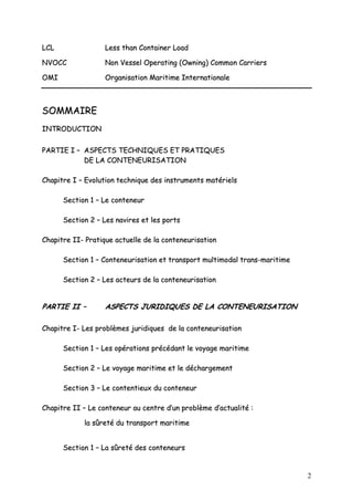2
LLCCLL LLeessss tthhaann CCoonnttaaiinneerr LLooaadd
NNVVOOCCCC NNoonn VVeesssseell OOppeerraattiinngg ((OOwwnniinngg)) CCoommmmoonn CCaarrrriieerrss
OOMMII OOrrggaanniissaattiioonn MMaarriittiimmee IInntteerrnnaattiioonnaallee
SSOOMMMMAAIIRREE
IINNTTRROODDUUCCTTIIOONN
PPAARRTTIIEE II –– AASSPPEECCTTSS TTEECCHHNNIIQQUUEESS EETT PPRRAATTIIQQUUEESS
DDEE LLAA CCOONNTTEENNEEUURRIISSAATTIIOONN
CChhaappiittrree II –– EEvvoolluuttiioonn tteecchhnniiqquuee ddeess iinnssttrruummeennttss mmaattéérriieellss
SSeeccttiioonn 11 –– LLee ccoonntteenneeuurr
SSeeccttiioonn 22 –– LLeess nnaavviirreess eett lleess ppoorrttss
CChhaappiittrree IIII-- PPrraattiiqquuee aaccttuueellllee ddee llaa ccoonntteenneeuurriissaattiioonn
SSeeccttiioonn 11 –– CCoonntteenneeuurriissaattiioonn eett ttrraannssppoorrtt mmuullttiimmooddaall ttrraannss--mmaarriittiimmee
SSeeccttiioonn 22 –– LLeess aacctteeuurrss ddee llaa ccoonntteenneeuurriissaattiioonn
PPAARRTTIIEE IIII –– AASSPPEECCTTSS JJUURRIIDDIIQQUUEESS DDEE LLAA CCOONNTTEENNEEUURRIISSAATTIIOONN
CChhaappiittrree II-- LLeess pprroobbllèèmmeess jjuurriiddiiqquueess ddee llaa ccoonntteenneeuurriissaattiioonn
SSeeccttiioonn 11 –– LLeess ooppéérraattiioonnss pprrééccééddaanntt llee vvooyyaaggee mmaarriittiimmee
SSeeccttiioonn 22 –– LLee vvooyyaaggee mmaarriittiimmee eett llee ddéécchhaarrggeemmeenntt
SSeeccttiioonn 33 –– LLee ccoonntteennttiieeuuxx dduu ccoonntteenneeuurr
CChhaappiittrree IIII –– LLee ccoonntteenneeuurr aauu cceennttrree dd’’uunn pprroobbllèèmmee dd’’aaccttuuaalliittéé ::
llaa ssûûrreettéé dduu ttrraannssppoorrtt mmaarriittiimmee
SSeeccttiioonn 11 –– LLaa ssûûrreettéé ddeess ccoonntteenneeuurrss
 