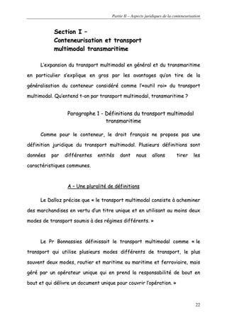 Partie II – Aspects juridiques de la conteneurisation
22
SSeeccttiioonn II ––
CCoonntteenneeuurriissaattiioonn eett ttrraannssppoorrtt
mmuullttiimmooddaall ttrraannssmmaarriittiimmee
LL’’eexxppaannssiioonn dduu ttrraannssppoorrtt mmuullttiimmooddaall eenn ggéénnéérraall eett dduu ttrraannssmmaarriittiimmee
eenn ppaarrttiiccuulliieerr ss’’eexxpplliiqquuee eenn ggrrooss ppaarr lleess aavvaannttaaggeess qquu’’oonn ttiirree ddee llaa
ggéénnéérraalliissaattiioonn dduu ccoonntteenneeuurr ccoonnssiiddéérréé ccoommmmee ll’’««oouuttiill rrooii»» dduu ttrraannssppoorrtt
mmuullttiimmooddaall.. QQuu’’eenntteenndd tt--oonn ppaarr ttrraannssppoorrtt mmuullttiimmooddaall,, ttrraannssmmaarriittiimmee ??
PPaarraaggrraapphhee 11 -- DDééffiinniittiioonnss dduu ttrraannssppoorrtt mmuullttiimmooddaall
ttrraannssmmaarriittiimmee
CCoommmmee ppoouurr llee ccoonntteenneeuurr,, llee ddrrooiitt ffrraannççaaiiss nnee pprrooppoossee ppaass uunnee
ddééffiinniittiioonn jjuurriiddiiqquuee dduu ttrraannssppoorrtt mmuullttiimmooddaall.. PPlluussiieeuurrss ddééffiinniittiioonnss ssoonntt
ddoonnnnééeess ppaarr ddiifffféérreenntteess eennttiittééss ddoonntt nnoouuss aalllloonnss ttiirreerr lleess
ccaarraaccttéérriissttiiqquueess ccoommmmuunneess..
AA –– UUnnee pplluurraalliittéé ddee ddééffiinniittiioonnss
LLee DDaalllloozz pprréécciissee qquuee «« llee ttrraannssppoorrtt mmuullttiimmooddaall ccoonnssiissttee àà aacchheemmiinneerr
ddeess mmaarrcchhaannddiisseess eenn vveerrttuu dd’’uunn ttiittrree uunniiqquuee eett eenn uuttiilliissaanntt aauu mmooiinnss ddeeuuxx
mmooddeess ddee ttrraannssppoorrtt ssoouummiiss àà ddeess rrééggiimmeess ddiifffféérreennttss.. »»
LLee PPrr BBoonnnnaassssiieess ddééffiinniissssaaiitt llee ttrraannssppoorrtt mmuullttiimmooddaall ccoommmmee «« llee
ttrraannssppoorrtt qquuii uuttiilliissee pplluussiieeuurrss mmooddeess ddiifffféérreennttss ddee ttrraannssppoorrtt,, llee pplluuss
ssoouuvveenntt ddeeuuxx mmooddeess,, rroouuttiieerr eett mmaarriittiimmee oouu mmaarriittiimmee eett ffeerrrroovviiaaiirree,, mmaaiiss
ggéérréé ppaarr uunn ooppéérraatteeuurr uunniiqquuee qquuii eenn pprreenndd llaa rreessppoonnssaabbiilliittéé ddee bboouutt eenn
bboouutt eett qquuii ddéélliivvrree uunn ddooccuummeenntt uunniiqquuee ppoouurr ccoouuvvrriirr ll’’ooppéérraattiioonn.. »»
 