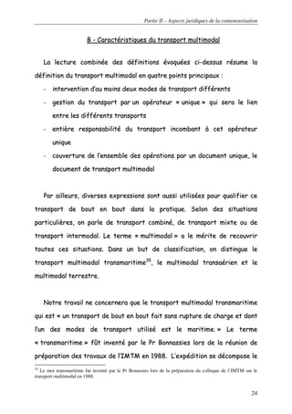 Partie II – Aspects juridiques de la conteneurisation
24
BB -- CCaarraaccttéérriissttiiqquueess dduu ttrraannssppoorrtt mmuullttiimmooddaall
LLaa lleeccttuurree ccoommbbiinnééee ddeess ddééffiinniittiioonnss éévvooqquuééeess ccii--ddeessssuuss rrééssuummee llaa
ddééffiinniittiioonn dduu ttrraannssppoorrtt mmuullttiimmooddaall eenn qquuaattrree ppooiinnttss pprriinncciippaauuxx ::
-- iinntteerrvveennttiioonn dd’’aauu mmooiinnss ddeeuuxx mmooddeess ddee ttrraannssppoorrtt ddiifffféérreennttss
-- ggeessttiioonn dduu ttrraannssppoorrtt ppaarr uunn ooppéérraatteeuurr «« uunniiqquuee »» qquuii sseerraa llee lliieenn
eennttrree lleess ddiifffféérreennttss ttrraannssppoorrttss
-- eennttiièèrree rreessppoonnssaabbiilliittéé dduu ttrraannssppoorrtt iinnccoommbbaanntt àà cceett ooppéérraatteeuurr
uunniiqquuee
-- ccoouuvveerrttuurree ddee ll’’eennsseemmbbllee ddeess ooppéérraattiioonnss ppaarr uunn ddooccuummeenntt uunniiqquuee,, llee
ddooccuummeenntt ddee ttrraannssppoorrtt mmuullttiimmooddaall
PPaarr aaiilllleeuurrss,, ddiivveerrsseess eexxpprreessssiioonnss ssoonntt aauussssii uuttiilliissééeess ppoouurr qquuaalliiffiieerr ccee
ttrraannssppoorrtt ddee bboouutt eenn bboouutt ddaannss llaa pprraattiiqquuee.. SSeelloonn ddeess ssiittuuaattiioonnss
ppaarrttiiccuulliièèrreess,, oonn ppaarrllee ddee ttrraannssppoorrtt ccoommbbiinnéé,, ddee ttrraannssppoorrtt mmiixxttee oouu ddee
ttrraannssppoorrtt iinntteerrmmooddaall.. LLee tteerrmmee «« mmuullttiimmooddaall »» aa llee mméérriittee ddee rreeccoouuvvrriirr
ttoouutteess cceess ssiittuuaattiioonnss.. DDaannss uunn bbuutt ddee ccllaassssiiffiiccaattiioonn,, oonn ddiissttiinngguuee llee
ttrraannssppoorrtt mmuullttiimmooddaall ttrraannssmmaarriittiimmee3355
,, llee mmuullttiimmooddaall ttrraannssaaéérriieenn eett llee
mmuullttiimmooddaall tteerrrreessttrree..
NNoottrree ttrraavvaaiill nnee ccoonncceerrnneerraa qquuee llee ttrraannssppoorrtt mmuullttiimmooddaall ttrraannssmmaarriittiimmee
qquuii eesstt «« uunn ttrraannssppoorrtt ddee bboouutt eenn bboouutt ffaaiitt ssaannss rruuppttuurree ddee cchhaarrggee eett ddoonntt
ll’’uunn ddeess mmooddeess ddee ttrraannssppoorrtt uuttiilliisséé eesstt llee mmaarriittiimmee.. »» LLee tteerrmmee
«« ttrraannssmmaarriittiimmee »» ffûûtt iinnvveennttéé ppaarr llee PPrr BBoonnnnaassssiieess lloorrss ddee llaa rrééuunniioonn ddee
pprrééppaarraattiioonn ddeess ttrraavvaauuxx ddee ll’’IIMMTTMM eenn 11998888.. LL’’eexxppééddiittiioonn ssee ddééccoommppoossee llee
35
Le mot transmaritime fut inventé par le Pr Bonassies lors de la préparation du colloque de l’IMTM sur le
transport multimodal en 1988.
 