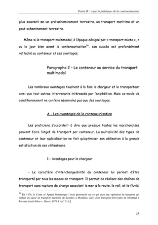 Partie II – Aspects juridiques de la conteneurisation
25
pplluuss ssoouuvveenntt eenn uunn pprréé--aacchheemmiinneemmeenntt tteerrrreessttrree,, uunn ttrraannssppoorrtt mmaarriittiimmee eett uunn
ppoosstt--aacchheemmiinneemmeenntt tteerrrreessttrree..
MMêêmmee ssii llee ttrraannssppoorrtt mmuullttiimmooddaall,, àà ll’’ééppooqquuee ddééssiiggnnéé ppaarr «« ttrraannssppoorrtt mmiixxttee »»,, aa
vvuu llee jjoouurr bbiieenn aavvaanntt llaa ccoonntteenneeuurriissaattiioonn3366
,, ssoonn ssuuccccèèss eesstt pprrooffoonnddéémmeenntt
rraattttaacchhéé aauu ccoonntteenneeuurr eett sseess aavvaannttaaggeess..
PPaarraaggrraapphhee 22 –– LLee ccoonntteenneeuurr aauu sseerrvviiccee dduu ttrraannssppoorrtt
mmuullttiimmooddaall
LLeess nnoommbbrreeuuxx aavvaannttaaggeess ttoouucchheenntt àà llaa ffooiiss llee cchhaarrggeeuurr eett llee ttrraannssppoorrtteeuurr
aaiinnssii qquuee ttoouutt aauuttrreess iinntteerrvveennaannttss iinnttéérreessssééss ppaarr ll’’eexxppééddiittiioonn.. MMaaiiss ccee mmooddee ddee
ccoonnddiittiioonnnneemmeenntt nnee ccoonnffèèrree nnééaannmmooiinnss ppaass qquuee ddeess aavvaannttaaggeess..
AA –– LLeess aavvaannttaaggeess ddee llaa ccoonntteenneeuurriissaattiioonn
LLeess pprraattiicciieennss ss’’aaccccoorrddeenntt àà ddiirree qquuee pprreessqquuee ttoouutteess lleess mmaarrcchhaannddiisseess
ppeeuuvveenntt ffaaiirree ll’’oobbjjeett ddee ttrraannssppoorrtt ppaarr ccoonntteenneeuurr.. LLaa mmuullttiipplliicciittéé ddeess ttyyppeess ddee
ccoonntteenneeuurr eett lleeuurr ssppéécciiaalliissaattiioonn nnee ffaaiitt qquu’’ooppttiimmiisseerr ssoonn uuttiilliissaattiioonn àà llaa ggrraannddee
ssaattiissffaaccttiioonn ddee sseess uuttiilliissaatteeuurrss..
11 -- AAvvaannttaaggeess ppoouurr llee cchhaarrggeeuurr
-- LLee ccaarraaccttèèrree dd’’iinntteerrcchhaannggeeaabbiilliittéé dduu ccoonntteenneeuurr lluuii ppeerrmmeett dd’’êêttrree
ttrraannssppoorrttéé ppaarr ttoouuss lleess mmooddeess ddee ttrraannssppoorrtt.. IIll ppeerrmmeett ddee rrééaalliisseerr ddeess cchhaaîînneess ddee
ttrraannssppoorrtt ssaannss rruuppttuurree ddee cchhaarrggee aassssoocciiaanntt llaa mmeerr àà llaa rroouuttee,, llee rraaiill,, eett llee fflluuvviiaall
36
En 1876, la Court of Appeal britannique s’était prononcée sur ce qui était une opération de transport qui
mettait en cause un transport maritime de Londres à Montréal, suivi d’un transport ferroviaire de Montréal à
Toronto (Arrêt Morr v. Harris, 1876 1 A.C 318.)
 