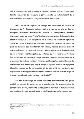 Partie II – Aspects juridiques de la conteneurisation
26
dd’’ooùù llee rrôôllee iimmppoorrttaanntt qquu’’iill jjoouuee ddaannss llee ttrraannssppoorrtt ddee bboouutt eenn bboouutt.. LLee ccoonntteenneeuurr
ffaacciilliittee ll’’eexxppééddiittiioonn ccaarr iill aassssuurree llee ppoorrttee àà ppoorrttee ii..ee ll’’aacchheemmiinneemmeenntt ddee llaa
mmaarrcchhaannddiissee dduu lliieeuu ddee pprroodduuccttiioonn jjuussqquu’’aauu lliieeuu ddee ddiissttrriibbuuttiioonn..
CCeettttee nnoottiioonn ddee rruuppttuurree ddee cchhaarrggee eesstt iimmppoorrttaannttee eett ssoouurrccee ddee
ddiivveerrggeennccee.. LLee PPrr BBoonnnnaassssiieess eessttiimmee «« qquu’’iill yy aa rruuppttuurree ddee cchhaarrggee ddaannss uunn
ttrraannssppoorrtt mmuullttiimmooddaall ttrraannssmmaarriittiimmee lloorrssqquuee llee ttrraannssppoorrtteeuurr mmaarriittiimmee,,
iinntteerrvveennaanntt aapprrèèss uunnee pphhaassee ‘‘’’rroouuttee’’’’ iimmpplliiqquuee uunnee mmaannuutteennttiioonn ddee llaa mmaarrcchhaannddiissee
eett nnoonn dduu vvééhhiiccuullee.. »» IIll eesstt ccaattééggoorriiqquuee ssuurr llee ffaaiitt qquu’’iill yy aa ffoorrccéémmeenntt rruuppttuurree ddee
cchhaarrggee eenn ccaass ddee ttrraannssppoorrtt ppaarr ccoonntteenneeuurr ppuuiissqquuee llee ccoonntteenneeuurr nnee ppeeuutt êêttrree
ppllaaccéé ssuurr llee nnaavviirree ssaannss mmaannuutteennttiioonn.. PPaarr aaiilllleeuurrss,, dd’’aauuttrreess ddooccttrriinneess aavvaanncceenntt
qquu’’«« eenn mmuullttiimmooddaall,, llaa rruuppttuurree ddee cchhaarrggee,, cc''eesstt llaa ssééppaarraattiioonn ddee llaa mmaarrcchhaannddiissee
ddee ssoonn ccoonntteennaanntt,, cc''eesstt llee ddééppoottaaggee dduu ccoonntteenneeuurr oouu ddee llaa rreemmoorrqquuee...... »»3377
.. DDee ccee
ffaaiitt,, iill nn’’yy aa ddoonncc ppaass rruuppttuurree ddee cchhaarrggee eenn ccaass ddee ttrraannssppoorrtt ppaarr ccoonntteenneeuurr ccaarr llee
cchhaannggeemmeenntt ddee mmooddee ddee ttrraannssppoorrtt nn’’iimmpplliiqquuee ppaass llee ddééppoottaaggee ddeess ccoonntteenneeuurrss.. CCee
rraaiissoonnnneemmeenntt nnoouuss sseemmbbllee pplluuss aaddaappttéé ppuuiissqquuee,, ss’’iill yy aavvaaiitt eenn ccoouurrss ddee vvooyyaaggee uunnee
ssééppaarraattiioonn pprréévvuuee ddee llaa mmaarrcchhaannddiissee eett ddee ssoonn uunniittéé ddee ttrraannssppoorrtt,, qquueell
oorrggaanniissaatteeuurr ddee ttrraannssppoorrtt tteenntteerraaiitt eeffffeeccttiivveemmeenntt dd’’éémmeettttrree uunn ttiittrree uunniiqquuee ddee
ttrraannssppoorrtt ddaannss llee ccaaddrree dd’’uunn ttrraannssppoorrtt mmuullttiimmooddaall??3388
-- EEnn ttaanntt qquu’’eemmbbaallllaaggee,, ssaa nnaattuurree rrééssiissttaannttee,, ssoonn ééttaanncchhééiittéé aaiinnssii qquuee ssaa
ssoolliiddiittéé ppeerrmmeetttteenntt llaa pprrootteeccttiioonn ddee llaa mmaarrcchhaannddiissee.. SSaa ssttaannddaarrddiissaattiioonn lluuii
ppeerrmmeett dd’’êêttrree ssttoocckkéé,, ttrraannssppoorrttéé eenn rréédduuiissaanntt aauu mmaaxxiimmuumm llaa mmaannuutteennttiioonn ddeess
mmaarrcchhaannddiisseess.. CCeess qquuaalliittééss pprrooffiitteenntt àà llaa ffooiiss àà ll’’eexxppééddiitteeuurr qquu’’aauu ttrraannssppoorrtteeuurr..
37
Bonnaud - Legal, Le transport multimodal et la logistique, Revue de droit commercial, maritime, aérien et des
transports 2001, p 62 s.
38
ibid.
 