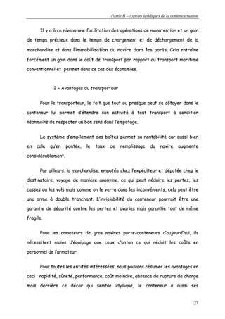 Partie II – Aspects juridiques de la conteneurisation
27
IIll yy aa àà ccee nniivveeaauu uunnee ffaacciilliittaattiioonn ddeess ooppéérraattiioonnss ddee mmaannuutteennttiioonn eett uunn ggaaiinn
ddee tteemmppss pprréécciieeuuxx ddaannss llee tteemmppss ddee cchhaarrggeemmeenntt eett ddee ddéécchhaarrggeemmeenntt ddee llaa
mmaarrcchhaannddiissee eett ddaannss ll’’iimmmmoobbiilliissaattiioonn dduu nnaavviirree ddaannss lleess ppoorrttss.. CCeellaa eennttrraaîînnee
ffoorrccéémmeenntt uunn ggaaiinn ddaannss llee ccooûûtt ddee ttrraannssppoorrtt ppaarr rraappppoorrtt aauu ttrraannssppoorrtt mmaarriittiimmee
ccoonnvveennttiioonnnneell eett ppeerrmmeett ddaannss ccee ccaass ddeess ééccoonnoommiieess..
22 –– AAvvaannttaaggeess dduu ttrraannssppoorrtteeuurr
PPoouurr llee ttrraannssppoorrtteeuurr,, llee ffaaiitt qquuee ttoouutt oouu pprreessqquuee ppeeuutt ssee ccôôttooyyeerr ddaannss llee
ccoonntteenneeuurr lluuii ppeerrmmeett dd’’éétteennddrree ssoonn aaccttiivviittéé àà ttoouutt ttrraannssppoorrtt àà ccoonnddiittiioonn
nnééaannmmooiinnss ddee rreessppeecctteerr uunn bboonn sseennss ddaannss ll’’eemmppoottaaggee..
LLee ssyyssttèèmmee dd’’eemmppiilleemmeenntt ddeess bbooîîtteess ppeerrmmeett ssaa rreennttaabbiilliittéé ccaarr aauussssii bbiieenn
eenn ccaallee qquu’’eenn ppoonnttééee,, llee ttaauuxx ddee rreemmpplliissssaaggee dduu nnaavviirree aauuggmmeennttee
ccoonnssiiddéérraabblleemmeenntt..
PPaarr aaiilllleeuurrss,, llaa mmaarrcchhaannddiissee,, eemmppoottééee cchheezz ll’’eexxppééddiitteeuurr eett ddééppoottééee cchheezz llee
ddeessttiinnaattaaiirree,, vvooyyaaggee ddee mmaanniièèrree aannoonnyymmee,, ccee qquuii ppeeuutt rréédduuiirree lleess ppeerrtteess,, lleess
ccaasssseess oouu lleess vvoollss mmaaiiss ccoommmmee oonn llee vveerrrraa ddaannss lleess iinnccoonnvvéénniieennttss,, cceellaa ppeeuutt êêttrree
uunnee aarrmmee àà ddoouubbllee ttrraanncchhaanntt.. LL’’iinnvviioollaabbiilliittéé dduu ccoonntteenneeuurr ppoouurrrraaiitt êêttrree uunnee
ggaarraannttiiee ddee ssééccuurriittéé ccoonnttrree lleess ppeerrtteess eett aavvaarriieess mmaaiiss ggaarraannttiiee ttoouutt ddee mmêêmmee
ffrraaggiillee..
PPoouurr lleess aarrmmaatteeuurrss ddee ggrrooss nnaavviirreess ppoorrttee--ccoonntteenneeuurrss dd’’aauujjoouurrdd’’hhuuii,, iillss
nnéécceessssiitteenntt mmooiinnss dd’’ééqquuiippaaggee qquuee cceeuuxx dd’’aannttaann ccee qquuii rréédduuiitt lleess ccooûûttss eenn
ppeerrssoonnnneell ddee ll’’aarrmmaatteeuurr..
PPoouurr ttoouutteess lleess eennttiittééss iinnttéérreessssééeess,, nnoouuss ppoouuvvoonnss rrééssuummeerr lleess aavvaannttaaggeess eenn
cceeccii :: rraappiiddiittéé,, ssûûrreettéé,, ppeerrffoorrmmaannccee,, ccooûûtt mmooiinnddrree,, aabbsseennccee ddee rruuppttuurree ddee cchhaarrggee
mmaaiiss ddeerrrriièèrree ccee ddééccoorr qquuii sseemmbbllee iiddyylllliiqquuee,, llee ccoonntteenneeuurr aa aauussssii sseess
 