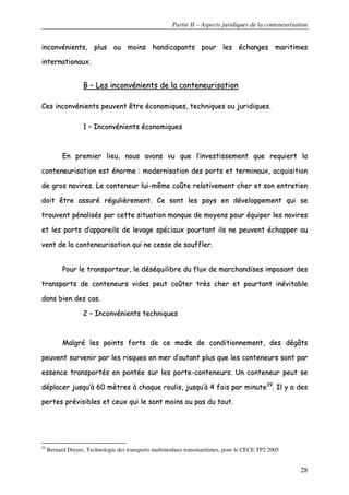 Partie II – Aspects juridiques de la conteneurisation
28
iinnccoonnvvéénniieennttss,, pplluuss oouu mmooiinnss hhaannddiiccaappaannttss ppoouurr lleess éécchhaannggeess mmaarriittiimmeess
iinntteerrnnaattiioonnaauuxx..
BB –– LLeess iinnccoonnvvéénniieennttss ddee llaa ccoonntteenneeuurriissaattiioonn
CCeess iinnccoonnvvéénniieennttss ppeeuuvveenntt êêttrree ééccoonnoommiiqquueess,, tteecchhnniiqquueess oouu jjuurriiddiiqquueess..
11 –– IInnccoonnvvéénniieennttss ééccoonnoommiiqquueess
EEnn pprreemmiieerr lliieeuu,, nnoouuss aavvoonnss vvuu qquuee ll’’iinnvveessttiisssseemmeenntt qquuee rreeqquuiieerrtt llaa
ccoonntteenneeuurriissaattiioonn eesstt éénnoorrmmee :: mmooddeerrnniissaattiioonn ddeess ppoorrttss eett tteerrmmiinnaauuxx,, aaccqquuiissiittiioonn
ddee ggrrooss nnaavviirreess.. LLee ccoonntteenneeuurr lluuii--mmêêmmee ccooûûttee rreellaattiivveemmeenntt cchheerr eett ssoonn eennttrreettiieenn
ddooiitt êêttrree aassssuurréé rréégguulliièèrreemmeenntt.. CCee ssoonntt lleess ppaayyss eenn ddéévveellooppppeemmeenntt qquuii ssee
ttrroouuvveenntt ppéénnaalliissééss ppaarr cceettttee ssiittuuaattiioonn mmaannqquuee ddee mmooyyeennss ppoouurr ééqquuiippeerr lleess nnaavviirreess
eett lleess ppoorrttss dd’’aappppaarreeiillss ddee lleevvaaggee ssppéécciiaauuxx ppoouurrttaanntt iillss nnee ppeeuuvveenntt éécchhaappppeerr aauu
vveenntt ddee llaa ccoonntteenneeuurriissaattiioonn qquuii nnee cceessssee ddee ssoouufffflleerr..
PPoouurr llee ttrraannssppoorrtteeuurr,, llee ddééssééqquuiilliibbrree dduu fflluuxx ddee mmaarrcchhaannddiisseess iimmppoossaanntt ddeess
ttrraannssppoorrttss ddee ccoonntteenneeuurrss vviiddeess ppeeuutt ccooûûtteerr ttrrèèss cchheerr eett ppoouurrttaanntt iinnéévviittaabbllee
ddaannss bbiieenn ddeess ccaass..
22 –– IInnccoonnvvéénniieennttss tteecchhnniiqquueess
MMaallggrréé lleess ppooiinnttss ffoorrttss ddee ccee mmooddee ddee ccoonnddiittiioonnnneemmeenntt,, ddeess ddééggââttss
ppeeuuvveenntt ssuurrvveenniirr ppaarr lleess rriissqquueess eenn mmeerr dd’’aauuttaanntt pplluuss qquuee lleess ccoonntteenneeuurrss ssoonntt ppaarr
eesssseennccee ttrraannssppoorrttééss eenn ppoonnttééee ssuurr lleess ppoorrttee--ccoonntteenneeuurrss.. UUnn ccoonntteenneeuurr ppeeuutt ssee
ddééppllaacceerr jjuussqquu’’àà 6600 mmèèttrreess àà cchhaaqquuee rroouulliiss,, jjuussqquu’’àà 44 ffooiiss ppaarr mmiinnuuttee3399
.. IIll yy aa ddeess
ppeerrtteess pprréévviissiibblleess eett cceeuuxx qquuii llee ssoonntt mmooiinnss oouu ppaass dduu ttoouutt..
39
Bernard Dreyer, Technologie des transports multimodaux transmaritimes, pour le CECE TP2 2005
 