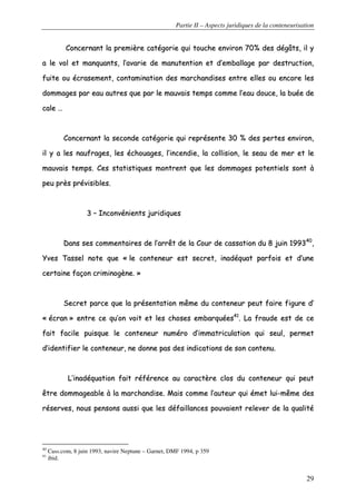 Partie II – Aspects juridiques de la conteneurisation
29
CCoonncceerrnnaanntt llaa pprreemmiièèrree ccaattééggoorriiee qquuii ttoouucchhee eennvviirroonn 7700%% ddeess ddééggââttss,, iill yy
aa llee vvooll eett mmaannqquuaannttss,, ll’’aavvaarriiee ddee mmaannuutteennttiioonn eett dd’’eemmbbaallllaaggee ppaarr ddeessttrruuccttiioonn,,
ffuuiittee oouu ééccrraasseemmeenntt,, ccoonnttaammiinnaattiioonn ddeess mmaarrcchhaannddiisseess eennttrree eelllleess oouu eennccoorree lleess
ddoommmmaaggeess ppaarr eeaauu aauuttrreess qquuee ppaarr llee mmaauuvvaaiiss tteemmppss ccoommmmee ll’’eeaauu ddoouuccee,, llaa bbuuééee ddee
ccaallee ……
CCoonncceerrnnaanntt llaa sseeccoonnddee ccaattééggoorriiee qquuii rreepprréésseennttee 3300 %% ddeess ppeerrtteess eennvviirroonn,,
iill yy aa lleess nnaauuffrraaggeess,, lleess éécchhoouuaaggeess,, ll’’iinncceennddiiee,, llaa ccoolllliissiioonn,, llee sseeaauu ddee mmeerr eett llee
mmaauuvvaaiiss tteemmppss.. CCeess ssttaattiissttiiqquueess mmoonnttrreenntt qquuee lleess ddoommmmaaggeess ppootteennttiieellss ssoonntt àà
ppeeuu pprrèèss pprréévviissiibblleess..
33 –– IInnccoonnvvéénniieennttss jjuurriiddiiqquueess
DDaannss sseess ccoommmmeennttaaiirreess ddee ll’’aarrrrêêtt ddee llaa CCoouurr ddee ccaassssaattiioonn dduu 88 jjuuiinn 119999334400
,,
YYvveess TTaasssseell nnoottee qquuee «« llee ccoonntteenneeuurr eesstt sseeccrreett,, iinnaaddééqquuaatt ppaarrffooiiss eett dd’’uunnee
cceerrttaaiinnee ffaaççoonn ccrriimmiinnooggèènnee.. »»
SSeeccrreett ppaarrccee qquuee llaa pprréésseennttaattiioonn mmêêmmee dduu ccoonntteenneeuurr ppeeuutt ffaaiirree ffiigguurree dd’’
«« ééccrraann »» eennttrree ccee qquu’’oonn vvooiitt eett lleess cchhoosseess eemmbbaarrqquuééeess4411
.. LLaa ffrraauuddee eesstt ddee ccee
ffaaiitt ffaacciillee ppuuiissqquuee llee ccoonntteenneeuurr nnuumméérroo dd’’iimmmmaattrriiccuullaattiioonn qquuii sseeuull,, ppeerrmmeett
dd’’iiddeennttiiffiieerr llee ccoonntteenneeuurr,, nnee ddoonnnnee ppaass ddeess iinnddiiccaattiioonnss ddee ssoonn ccoonntteennuu..
LL’’iinnaaddééqquuaattiioonn ffaaiitt rrééfféérreennccee aauu ccaarraaccttèèrree ccllooss dduu ccoonntteenneeuurr qquuii ppeeuutt
êêttrree ddoommmmaaggeeaabbllee àà llaa mmaarrcchhaannddiissee.. MMaaiiss ccoommmmee ll’’aauutteeuurr qquuii éémmeett lluuii--mmêêmmee ddeess
rréésseerrvveess,, nnoouuss ppeennssoonnss aauussssii qquuee lleess ddééffaaiillllaanncceess ppoouuvvaaiieenntt rreelleevveerr ddee llaa qquuaalliittéé
40
Cass.com, 8 juin 1993, navire Neptune – Garnet, DMF 1994, p 359
41
ibid.
 