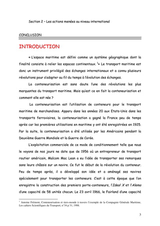 3
SSeeccttiioonn 22 –– LLeess aaccttiioonnss mmeennééeess aauu nniivveeaauu iinntteerrnnaattiioonnaall
CCOONNCCLLUUSSIIOONN
IINNTTRROODDUUCCTTIIOONN
«« LL’’eessppaaccee mmaarriittiimmee eesstt ddééffiinnii ccoommmmee uunn ssyyssttèèmmee ggééooggrraapphhiiqquuee ddoonntt llaa
ffiinnaalliittéé ccoonnssiissttee àà rreelliieerr lleess eessppaacceess ccoonnttiinneennttaauuxx.. 11
»» LLee ttrraannssppoorrtt mmaarriittiimmee eesstt
ddoonncc uunn iinnssttrruummeenntt pprriivviillééggiiéé ddeess éécchhaannggeess iinntteerrnnaattiioonnaauuxx eett aa ccoonnnnuu pplluussiieeuurrss
rréévvoolluuttiioonnss ppoouurr ss’’aaddaapptteerr aauu ffiill dduu tteemmppss àà ll’’éévvoolluuttiioonn ddeess éécchhaannggeess..
LLaa ccoonntteenneeuurriissaattiioonn eesstt ssaannss ddoouuttee ll’’uunnee ddeess rréévvoolluuttiioonnss lleess pplluuss
mmaarrqquuaanntteess dduu ttrraannssppoorrtt mmaarriittiimmee.. MMaaiiss qquu’’eesstt ccee eenn ffaaiitt llaa ccoonntteenneeuurriissaattiioonn eett
ccoommmmeenntt eellllee eesstt nnééee ??
LLaa ccoonntteenneeuurriissaattiioonn eesstt ll’’uuttiilliissaattiioonn ddee ccoonntteenneeuurrss ppoouurr llee ttrraannssppoorrtt
mmaarriittiimmee ddee mmaarrcchhaannddiisseess.. AAppppaarruu ddaannss lleess aannnnééeess 2200 aauuxx EEttaattss--UUnniiss ddaannss lleess
ttrraannssppoorrttss ffeerrrroovviiaaiirreess,, llaa ccoonntteenneeuurriissaattiioonn aa ggaaggnnéé llaa FFrraannccee ppeeuu ddee tteemmppss
aapprrèèss ccaarr lleess pprreemmiièèrreess uuttiilliissaattiioonnss eenn mmaarriittiimmee yy oonntt ééttéé eennrreeggiissttrrééeess eenn 11992255..
PPaarr llaa ssuuiittee,, llaa ccoonntteenneeuurriissaattiioonn aa ééttéé uuttiilliissééee ppaarr lleess AAmméérriiccaaiinnss ppeennddaanntt llaa
DDeeuuxxiièèmmee GGuueerrrree MMoonnddiiaallee eett llaa GGuueerrrree ddee CCoorrééee..
LL‘‘eexxppllooiittaattiioonn ccoommmmeerrcciiaallee ddee ccee mmooddee ddee ccoonnddiittiioonnnneemmeenntt tteellllee qquuee nnoouuss
llee vvooyyoonnss ddee nnooss jjoouurrss nnee ddaattee qquuee ddee 11995566 ooùù uunn eennttrreepprreenneeuurr ddee ttrraannssppoorrtt
rroouuttiieerr aamméérriiccaaiinn,, MMaallccoomm MMaacc LLeeaann aa eeuu ll’’iiddééee ddee ttrraannssppoorrtteerr sseess rreemmoorrqquueess
ssaannss lleeuurrss cchhââssssiiss ssuurr uunn nnaavviirree.. CCee ffuutt llee ddéébbuutt ddee llaa rréévvoolluuttiioonn dduu ccoonntteenneeuurr..
PPeeuu ddee tteemmppss aapprrèèss,, iill aa ddéévveellooppppéé ssoonn iiddééee eett aa aamméénnaaggéé sseess nnaavviirreess
ssppéécciiaalleemmeenntt ppoouurr ttrraannssppoorrtteerr lleess ccoonntteenneeuurrss.. CC’’eesstt àà cceettttee ééppooqquuee qquuee ll’’oonn
eennrreeggiissttrree llaa ccoonnssttrruuccttiioonn ddeess pprreemmiieerrss ppoorrttee--ccoonntteenneeuurrss,, ll’’IIddeeaall XX eett ll’’AAlleemmaa
dd’’uunnee ccaappaacciittéé ddee 5588 uunniittééss cchhaaccuunn.. LLee 2233 aavvrriill 11996666,, llee FFaaiirrllaanndd dd’’uunnee ccaappaacciittéé
1
Antoine Frémont, Conteneurisation et tiers-monde à travers l’exemple de la Compagnie Générale Maritime,
Les cahiers Scientifiques du Transport, n°34 p 31, 1998.
 