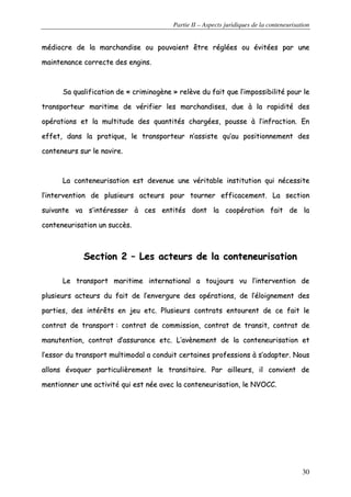 Partie II – Aspects juridiques de la conteneurisation
30
mmééddiiooccrree ddee llaa mmaarrcchhaannddiissee oouu ppoouuvvaaiieenntt êêttrree rrééggllééeess oouu éévviittééeess ppaarr uunnee
mmaaiinntteennaannccee ccoorrrreeccttee ddeess eennggiinnss..
SSaa qquuaalliiffiiccaattiioonn ddee «« ccrriimmiinnooggèènnee »» rreellèèvvee dduu ffaaiitt qquuee ll’’iimmppoossssiibbiilliittéé ppoouurr llee
ttrraannssppoorrtteeuurr mmaarriittiimmee ddee vvéérriiffiieerr lleess mmaarrcchhaannddiisseess,, dduuee àà llaa rraappiiddiittéé ddeess
ooppéérraattiioonnss eett llaa mmuullttiittuuddee ddeess qquuaannttiittééss cchhaarrggééeess,, ppoouussssee àà ll’’iinnffrraaccttiioonn.. EEnn
eeffffeett,, ddaannss llaa pprraattiiqquuee,, llee ttrraannssppoorrtteeuurr nn’’aassssiissttee qquu’’aauu ppoossiittiioonnnneemmeenntt ddeess
ccoonntteenneeuurrss ssuurr llee nnaavviirree..
LLaa ccoonntteenneeuurriissaattiioonn eesstt ddeevveennuuee uunnee vvéérriittaabbllee iinnssttiittuuttiioonn qquuii nnéécceessssiittee
ll’’iinntteerrvveennttiioonn ddee pplluussiieeuurrss aacctteeuurrss ppoouurr ttoouurrnneerr eeffffiiccaacceemmeenntt.. LLaa sseeccttiioonn
ssuuiivvaannttee vvaa ss’’iinnttéérreesssseerr àà cceess eennttiittééss ddoonntt llaa ccooooppéérraattiioonn ffaaiitt ddee llaa
ccoonntteenneeuurriissaattiioonn uunn ssuuccccèèss..
SSeeccttiioonn 22 –– LLeess aacctteeuurrss ddee llaa ccoonntteenneeuurriissaattiioonn
LLee ttrraannssppoorrtt mmaarriittiimmee iinntteerrnnaattiioonnaall aa ttoouujjoouurrss vvuu ll’’iinntteerrvveennttiioonn ddee
pplluussiieeuurrss aacctteeuurrss dduu ffaaiitt ddee ll’’eennvveerrgguurree ddeess ooppéérraattiioonnss,, ddee ll’’ééllooiiggnneemmeenntt ddeess
ppaarrttiieess,, ddeess iinnttéérrêêttss eenn jjeeuu eettcc.. PPlluussiieeuurrss ccoonnttrraattss eennttoouurreenntt ddee ccee ffaaiitt llee
ccoonnttrraatt ddee ttrraannssppoorrtt :: ccoonnttrraatt ddee ccoommmmiissssiioonn,, ccoonnttrraatt ddee ttrraannssiitt,, ccoonnttrraatt ddee
mmaannuutteennttiioonn,, ccoonnttrraatt dd’’aassssuurraannccee eettcc.. LL’’aavvèènneemmeenntt ddee llaa ccoonntteenneeuurriissaattiioonn eett
ll’’eessssoorr dduu ttrraannssppoorrtt mmuullttiimmooddaall aa ccoonndduuiitt cceerrttaaiinneess pprrooffeessssiioonnss àà ss’’aaddaapptteerr.. NNoouuss
aalllloonnss éévvooqquueerr ppaarrttiiccuulliièèrreemmeenntt llee ttrraannssiittaaiirree.. PPaarr aaiilllleeuurrss,, iill ccoonnvviieenntt ddee
mmeennttiioonnnneerr uunnee aaccttiivviittéé qquuii eesstt nnééee aavveecc llaa ccoonntteenneeuurriissaattiioonn,, llee NNVVOOCCCC..
 