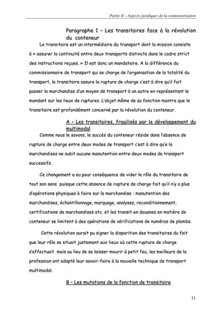 Partie II – Aspects juridiques de la conteneurisation
31
PPaarraaggrraapphhee 11 –– LLeess ttrraannssiittaaiirreess ffaaccee àà llaa rréévvoolluuttiioonn
dduu ccoonntteenneeuurr
LLee ttrraannssiittaaiirree eesstt uunn iinntteerrmmééddiiaaiirree dduu ttrraannssppoorrtt ddoonntt llaa mmiissssiioonn ccoonnssiissttee
àà «« aassssuurreerr llaa ccoonnttiinnuuiittéé eennttrree ddeeuuxx ttrraannssppoorrttss ddiissttiinnccttss ddaannss llee ccaaddrree ssttrriicctt
ddeess iinnssttrruuccttiioonnss rreeççuueess.. »» IIll eesstt ddoonncc uunn mmaannddaattaaiirree.. AA llaa ddiifffféérreennccee dduu
ccoommmmiissssiioonnnnaaiirree ddee ttrraannssppoorrtt qquuii ssee cchhaarrggee ddee ll’’oorrggaanniissaattiioonn ddee llaa ttoottaalliittéé dduu
ttrraannssppoorrtt,, llee ttrraannssiittaaiirree aassssuurree llaa rruuppttuurree ddee cchhaarrggee cc’’eesstt àà ddiirree qquu’’iill ffaaiitt
ppaasssseerr llaa mmaarrcchhaannddiissee dd’’uunn mmooyyeenn ddee ttrraannssppoorrtt àà uunn aauuttrree eenn rreepprréésseennttaanntt llee
mmaannddaanntt ssuurr lleess lliieeuuxx ddee rruuppttuurreess.. LL’’oobbjjeett mmêêmmee ddee ssaa ffoonnccttiioonn mmoonnttrree qquuee llee
ttrraannssiittaaiirree eesstt pprrooffoonnddéémmeenntt ccoonncceerrnnéé ppaarr llaa rréévvoolluuttiioonn dduu ccoonntteenneeuurr..
AA –– LLeess ttrraannssiittaaiirreess,, ffrraaggiilliissééss ppaarr llee ddéévveellooppppeemmeenntt dduu
mmuullttiimmooddaall
CCoommmmee nnoouuss llee ssaavvoonnss,, llee ssuuccccèèss dduu ccoonntteenneeuurr rrééssiiddee ddaannss ll’’aabbsseennccee ddee
rruuppttuurree ddee cchhaarrggee eennttrree ddeeuuxx mmooddeess ddee ttrraannssppoorrtt cc’’eesstt àà ddiirree qquu’’ee llaa
mmaarrcchhaannddiisseess nnee ssuubbiitt aauuccuunnee mmaannuutteennttiioonn eennttrree ddeeuuxx mmooddeess ddee ttrraannssppoorrtt
ssuucccceessssiiffss..
CCee cchhaannggeemmeenntt aa eeuu ppoouurr ccoonnssééqquueennccee ddee vviiddeerr llee rrôôllee dduu ttrraannssiittaaiirree ddee
ttoouutt ssoonn sseennss ppuuiissqquuee cceettttee aabbsseennccee ddee rruuppttuurree ddee cchhaarrggee ffaaiitt qquu’’iill nn’’yy aa pplluuss
dd’’ooppéérraattiioonnss pphhyyssiiqquueess àà ffaaiirree ssuurr llaa mmaarrcchhaannddiissee :: mmaannuutteennttiioonn ddeess
mmaarrcchhaannddiisseess,, éécchhaannttiilllloonnnnaaggee,, mmaarrqquuaaggee,, aannaallyysseess,, rreeccoonnddiittiioonnnneemmeenntt,,
cceerrttiiffiiccaattiioonnss ddee mmaarrcchhaannddiisseess eettcc.. eett lleess ttrraannssiitt eenn ddoouuaanneess eenn mmaattiièèrree ddee
ccoonntteenneeuurr ssee lliimmiitteenntt àà ddeess ooppéérraattiioonnss ddee vvéérriiffiiccaattiioonnss ddee nnuumméérrooss ddee pplloommbbss..
CCeettttee rréévvoolluuttiioonn aauurraaiitt ppuu ssiiggnneerr llaa ddiissppaarriittiioonn ddeess ttrraannssiittaaiirreess dduu ffaaiitt
qquuee lleeuurr rrôôllee ssee ssiittuuaaiitt jjuusstteemmeenntt aauuxx lliieeuuxx ooùù cceettttee rruuppttuurree ddee cchhaarrggee
ss’’eeffffeeccttuuaaiitt mmaaiiss aauu lliieeuu ddee ssee llaaiisssseerr mmoouurriirr àà ppeettiitt ffeeuu,, lleess mmeeiilllleeuurrss ddee llaa
pprrooffeessssiioonn oonntt aaddaappttéé lleeuurr ssaavvooiirr--ffaaiirree àà llaa nnoouuvveellllee tteecchhnniiqquuee ddee ttrraannssppoorrtt
mmuullttiimmooddaall..
BB –– LLeess mmuuttaattiioonnss ddee llaa ffoonnccttiioonn ddee ttrraannssiittaaiirree
 