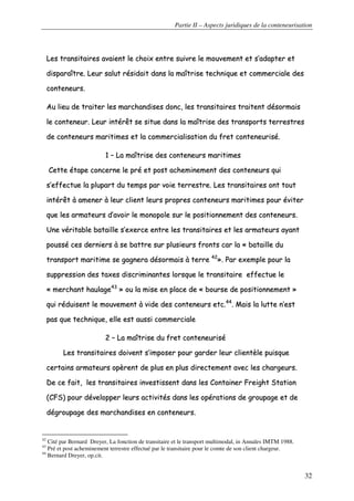 Partie II – Aspects juridiques de la conteneurisation
32
LLeess ttrraannssiittaaiirreess aavvaaiieenntt llee cchhooiixx eennttrree ssuuiivvrree llee mmoouuvveemmeenntt eett ss’’aaddaapptteerr eett
ddiissppaarraaîîttrree.. LLeeuurr ssaalluutt rrééssiiddaaiitt ddaannss llaa mmaaîîttrriissee tteecchhnniiqquuee eett ccoommmmeerrcciiaallee ddeess
ccoonntteenneeuurrss..
AAuu lliieeuu ddee ttrraaiitteerr lleess mmaarrcchhaannddiisseess ddoonncc,, lleess ttrraannssiittaaiirreess ttrraaiitteenntt ddééssoorrmmaaiiss
llee ccoonntteenneeuurr.. LLeeuurr iinnttéérrêêtt ssee ssiittuuee ddaannss llaa mmaaîîttrriissee ddeess ttrraannssppoorrttss tteerrrreessttrreess
ddee ccoonntteenneeuurrss mmaarriittiimmeess eett llaa ccoommmmeerrcciiaalliissaattiioonn dduu ffrreett ccoonntteenneeuurriisséé..
11 –– LLaa mmaaîîttrriissee ddeess ccoonntteenneeuurrss mmaarriittiimmeess
CCeettttee ééttaappee ccoonncceerrnnee llee pprréé eett ppoosstt aacchheemmiinneemmeenntt ddeess ccoonntteenneeuurrss qquuii
ss’’eeffffeeccttuuee llaa pplluuppaarrtt dduu tteemmppss ppaarr vvooiiee tteerrrreessttrree.. LLeess ttrraannssiittaaiirreess oonntt ttoouutt
iinnttéérrêêtt àà aammeenneerr àà lleeuurr cclliieenntt lleeuurrss pprroopprreess ccoonntteenneeuurrss mmaarriittiimmeess ppoouurr éévviitteerr
qquuee lleess aarrmmaatteeuurrss dd’’aavvooiirr llee mmoonnooppoollee ssuurr llee ppoossiittiioonnnneemmeenntt ddeess ccoonntteenneeuurrss..
UUnnee vvéérriittaabbllee bbaattaaiillllee ss’’eexxeerrccee eennttrree lleess ttrraannssiittaaiirreess eett lleess aarrmmaatteeuurrss aayyaanntt
ppoouusssséé cceess ddeerrnniieerrss àà ssee bbaattttrree ssuurr pplluussiieeuurrss ffrroonnttss ccaarr llaa «« bbaattaaiillllee dduu
ttrraannssppoorrtt mmaarriittiimmee ssee ggaaggnneerraa ddééssoorrmmaaiiss àà tteerrrree 4422
»».. PPaarr eexxeemmppllee ppoouurr llaa
ssuupppprreessssiioonn ddeess ttaaxxeess ddiissccrriimmiinnaanntteess lloorrssqquuee llee ttrraannssiittaaiirree eeffffeeccttuuee llee
«« mmeerrcchhaanntt hhaauullaaggee4433
»» oouu llaa mmiissee eenn ppllaaccee ddee «« bboouurrssee ddee ppoossiittiioonnnneemmeenntt »»
qquuii rréédduuiisseenntt llee mmoouuvveemmeenntt àà vviiddee ddeess ccoonntteenneeuurrss eettcc..4444
.. MMaaiiss llaa lluuttttee nn’’eesstt
ppaass qquuee tteecchhnniiqquuee,, eellllee eesstt aauussssii ccoommmmeerrcciiaallee
22 –– LLaa mmaaîîttrriissee dduu ffrreett ccoonntteenneeuurriisséé
LLeess ttrraannssiittaaiirreess ddooiivveenntt ss’’iimmppoosseerr ppoouurr ggaarrddeerr lleeuurr cclliieennttèèllee ppuuiissqquuee
cceerrttaaiinnss aarrmmaatteeuurrss ooppèèrreenntt ddee pplluuss eenn pplluuss ddiirreecctteemmeenntt aavveecc lleess cchhaarrggeeuurrss..
DDee ccee ffaaiitt,, lleess ttrraannssiittaaiirreess iinnvveessttiisssseenntt ddaannss lleess CCoonnttaaiinneerr FFrreeiigghhtt SSttaattiioonn
((CCFFSS)) ppoouurr ddéévveellooppppeerr lleeuurrss aaccttiivviittééss ddaannss lleess ooppéérraattiioonnss ddee ggrroouuppaaggee eett ddee
ddééggrroouuppaaggee ddeess mmaarrcchhaannddiisseess eenn ccoonntteenneeuurrss..
42
Cité par Bernard Dreyer, La fonction de transitaire et le transport multimodal, in Annales IMTM 1988.
43
Pré et post acheminement terrestre effectué par le transitaire pour le comte de son client chargeur.
44
Bernard Dreyer, op.cit.
 