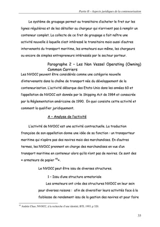 Partie II – Aspects juridiques de la conteneurisation
33
LLee ssyyssttèèmmee ddee ggrroouuppaaggee ppeerrmmeett aauu ttrraannssiittaaiirree dd’’aacchheetteerr llee ffrreett ssuurr lleess
lliiggnneess rréégguulliièèrreess eett ddee lleess ddééttaaiilllleerr aauu cchhaarrggeeuurr qquuii nn’’aarrrriivveenntt ppaass àà rreemmpplliirr uunn
ccoonntteenneeuurr ccoommpplleett.. LLaa ccoolllleeccttee ddee ccee ffrreett ddee ggrroouuppaaggee aa ffaaiitt nnaaîîttrree uunnee
aaccttiivviittéé nnoouuvveellllee àà llaaqquueellllee ss’’eesstt iinnttéérreesssséé llee ttrraannssiittaaiirree mmaaiiss aauussssii dd’’aauuttrreess
iinntteerrvveennaannttss dduu ttrraannssppoorrtt mmaarriittiimmee,, lleess aarrmmaatteeuurrss eeuuxx--mmêêmmee,, lleess cchhaarrggeeuurrss
oouu eennccoorree ddee ssiimmpplleess eennttrreepprreenneeuurrss iinnttéérreessssééss ppaarr llee sseecctteeuurr ppoorrtteeuurr..
PPaarraaggrraapphhee 22 –– LLeess NNoonn VVeesssseell OOppeerraattiinngg ((OOwwnniinngg))
CCoommmmoonn CCaarrrriieerrss
LLeess NNVVOOCCCC ppeeuuvveenntt êêttrree ccoonnssiiddéérrééss ccoommmmee uunnee ccaattééggoorriiee nnoouuvveellllee
dd’’iinntteerrvveennaannttss ddaannss llaa cchhaaîînnee ddee ttrraannssppoorrtt nnééee dduu ddéévveellooppppeemmeenntt ddee llaa
ccoonntteenneeuurriissaattiioonn.. LL’’aaccttiivviittéé ddéébbaarrqquuee ddeess EEttaattss--UUnniiss ddaannss lleess aannnnééeess 6600 eett
ll’’aappppeellllaattiioonn ddee NNVVOOCCCC eesstt ddoonnnnééee ppaarr llee SShhiippppiinngg AAcctt ddee 11998844 eett ccoonnssaaccrrééee
ppaarr llaa RRéégglleemmeennttaattiioonn aamméérriiccaaiinnee ddee 11999900.. EEnn qquuooii ccoonnssiissttee cceettttee aaccttiivviittéé eett
ccoommmmeenntt llaa qquuaalliiffiieerr jjuurriiddiiqquueemmeenntt..
AA –– AAnnaallyyssee ddee ll’’aaccttiivviittéé
LL’’aaccttiivviittéé ddee NNVVOOCCCC eesstt uunnee aaccttiivviittéé ccoonnttrraaccttuueellllee.. LLaa ttrraadduuccttiioonn
ffrraannççaaiissee ddee ssoonn aappppeellllaattiioonn ddoonnnnee uunnee iiddééee ddee ssaa ffoonnccttiioonn :: uunn ttrraannssppoorrtteeuurr
mmaarriittiimmee qquuii nn’’ooppèèrree ppaass ddeess nnaavviirreess mmaaiiss ddeess mmaarrcchhaannddiisseess.. EEnn dd’’aauuttrreess
tteerrmmeess,, lleess NNVVOOCCCC pprreennnneenntt eenn cchhaarrggee ddeess mmaarrcchhaannddiisseess eenn vvuuee dd’’uunn
ttrraannssppoorrtt mmaarriittiimmee eenn ccoonntteenneeuurr aalloorrss qquu’’iillss nn’’oonntt ppaass ddee nnaavviirreess.. CCee ssoonntt ddeess
«« aarrmmaatteeuurrss ddee ppaappiieerr 4455
»»..
LLee NNVVOOCCCC ppeeuutt êêttrree iissssuu ddee ddiivveerrsseess ssttrruuccttuurreess..
11 –– IIssssuu dd’’uunnee ssttrruuccttuurree aarrmmaattoorriiaallee
LLeess aarrmmaatteeuurrss oonntt ccrrééee ddeess ssttrruuccttuurreess NNVVOOCCCC eenn lleeuurr sseeiinn
ppoouurr ddiivveerrsseess rraaiissoonnss :: aaffiinn ddee ddiivveerrssiiffiieerr lleeuurrss aaccttiivviittééss ffaaccee àà llaa
ffaaiibblleessssee ddee rreennddeemmeenntt iissssuu ddee llaa ggeessttiioonn ddeess nnaavviirreess eett ppoouurr ffaaiirree
45
Andrée Chao, NVOCC, à la recherche d’une identité, BTL 1993, p 320.
 