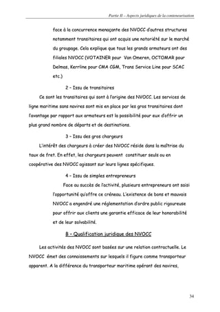 Partie II – Aspects juridiques de la conteneurisation
34
ffaaccee àà llaa ccoonnccuurrrreennccee mmeennaaççaannttee ddeess NNVVOOCCCC dd’’aauuttrreess ssttrruuccttuurreess
nnoottaammmmeenntt ttrraannssiittaaiirreess qquuii oonntt aaccqquuiiss uunnee nnoottoorriiééttéé ssuurr llee mmaarrcchhéé
dduu ggrroouuppaaggee.. CCeellaa eexxpplliiqquuee qquuee ttoouuss lleess ggrraannddss aarrmmaatteeuurrss oonntt ddeess
ffiilliiaalleess NNVVOOCCCC ((VVOOTTAAIINNEERR ppoouurr VVaann OOmmeerreenn,, OOCCTTOOMMAARR ppoouurr
DDeellmmaass,, KKeerrrrlliinnee ppoouurr CCMMAA CCGGMM,, TTrraannss SSeerrvviiccee LLiinnee ppoouurr SSCCAACC
eettcc..))
22 –– IIssssuu ddee ttrraannssiittaaiirreess
CCee ssoonntt lleess ttrraannssiittaaiirreess qquuii ssoonntt àà ll’’oorriiggiinnee ddeess NNVVOOCCCC.. LLeess sseerrvviicceess ddee
lliiggnnee mmaarriittiimmee ssaannss nnaavviirreess ssoonntt mmiiss eenn ppllaaccee ppaarr lleess ggrrooss ttrraannssiittaaiirreess ddoonntt
ll’’aavvaannttaaggee ppaarr rraappppoorrtt aauuxx aarrmmaatteeuurrss eesstt llaa ppoossssiibbiilliittéé ppoouurr eeuuxx dd’’ooffffrriirr uunn
pplluuss ggrraanndd nnoommbbrree ddee ddééppaarrttss eett ddee ddeessttiinnaattiioonnss..
33 –– IIssssuu ddeess ggrrooss cchhaarrggeeuurrss
LL’’iinnttéérrêêtt ddeess cchhaarrggeeuurrss àà ccrrééeerr ddeess NNVVOOCCCC rrééssiiddee ddaannss llaa mmaaîîttrriissee dduu
ttaauuxx ddee ffrreett.. EEnn eeffffeett,, lleess cchhaarrggeeuurrss ppeeuuvveenntt ccoonnssttiittuueerr sseeuullss oouu eenn
ccooooppéérraattiivvee ddeess NNVVOOCCCC aaggiissssaanntt ssuurr lleeuurrss lliiggnneess ssppéécciiffiiqquueess..
44 –– IIssssuu ddee ssiimmpplleess eennttrreepprreenneeuurrss
FFaaccee aauu ssuuccccèèss ddee ll’’aaccttiivviittéé,, pplluussiieeuurrss eennttrreepprreenneeuurrss oonntt ssaaiissii
ll’’ooppppoorrttuunniittéé qquu’’ooffffrree ccee ccrréénneeaauu.. LL’’eexxiisstteennccee ddee bboonnss eett mmaauuvvaaiiss
NNVVOOCCCC aa eennggeennddrréé uunnee rréégglleemmeennttaattiioonn dd’’oorrddrree ppuubblliicc rriiggoouurreeuussee
ppoouurr ooffffrriirr aauuxx cclliieennttss uunnee ggaarraannttiiee eeffffiiccaaccee ddee lleeuurr hhoonnoorraabbiilliittéé
eett ddee lleeuurr ssoollvvaabbiilliittéé..
BB –– QQuuaalliiffiiccaattiioonn jjuurriiddiiqquuee ddeess NNVVOOCCCC
LLeess aaccttiivviittééss ddeess NNVVOOCCCC ssoonntt bbaassééeess ssuurr uunnee rreellaattiioonn ccoonnttrraaccttuueellllee.. LLee
NNVVOOCCCC éémmeett ddeess ccoonnnnaaiisssseemmeennttss ssuurr lleessqquueellss iill ffiigguurree ccoommmmee ttrraannssppoorrtteeuurr
aappppaarreenntt.. AA llaa ddiifffféérreennccee dduu ttrraannssppoorrtteeuurr mmaarriittiimmee ooppéérraanntt ddeess nnaavviirreess,,
 