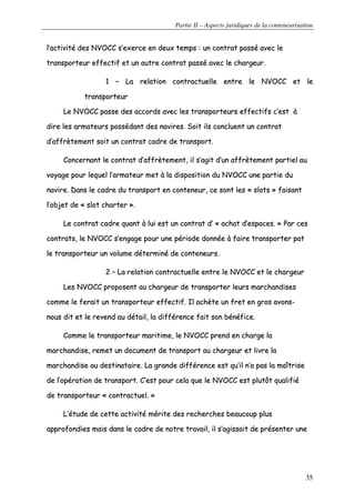 Partie II – Aspects juridiques de la conteneurisation
35
ll’’aaccttiivviittéé ddeess NNVVOOCCCC ss’’eexxeerrccee eenn ddeeuuxx tteemmppss :: uunn ccoonnttrraatt ppaasssséé aavveecc llee
ttrraannssppoorrtteeuurr eeffffeeccttiiff eett uunn aauuttrree ccoonnttrraatt ppaasssséé aavveecc llee cchhaarrggeeuurr..
11 –– LLaa rreellaattiioonn ccoonnttrraaccttuueellllee eennttrree llee NNVVOOCCCC eett llee
ttrraannssppoorrtteeuurr
LLee NNVVOOCCCC ppaassssee ddeess aaccccoorrddss aavveecc lleess ttrraannssppoorrtteeuurrss eeffffeeccttiiffss cc’’eesstt àà
ddiirree lleess aarrmmaatteeuurrss ppoossssééddaanntt ddeess nnaavviirreess.. SSooiitt iillss ccoonncclluueenntt uunn ccoonnttrraatt
dd’’aaffffrrèètteemmeenntt ssooiitt uunn ccoonnttrraatt ccaaddrree ddee ttrraannssppoorrtt..
CCoonncceerrnnaanntt llee ccoonnttrraatt dd’’aaffffrrèètteemmeenntt,, iill ss’’aaggiitt dd’’uunn aaffffrrèètteemmeenntt ppaarrttiieell aauu
vvooyyaaggee ppoouurr lleeqquueell ll’’aarrmmaatteeuurr mmeett àà llaa ddiissppoossiittiioonn dduu NNVVOOCCCC uunnee ppaarrttiiee dduu
nnaavviirree.. DDaannss llee ccaaddrree dduu ttrraannssppoorrtt eenn ccoonntteenneeuurr,, ccee ssoonntt lleess «« sslloottss »» ffaaiissaanntt
ll’’oobbjjeett ddee «« sslloott cchhaarrtteerr »»..
LLee ccoonnttrraatt ccaaddrree qquuaanntt àà lluuii eesstt uunn ccoonnttrraatt dd’’ «« aacchhaatt dd’’eessppaacceess.. »» PPaarr cceess
ccoonnttrraattss,, llee NNVVOOCCCC ss’’eennggaaggee ppoouurr uunnee ppéérriiooddee ddoonnnnééee àà ffaaiirree ttrraannssppoorrtteerr ppaatt
llee ttrraannssppoorrtteeuurr uunn vvoolluummee ddéétteerrmmiinnéé ddee ccoonntteenneeuurrss..
22 –– LLaa rreellaattiioonn ccoonnttrraaccttuueellllee eennttrree llee NNVVOOCCCC eett llee cchhaarrggeeuurr
LLeess NNVVOOCCCC pprrooppoosseenntt aauu cchhaarrggeeuurr ddee ttrraannssppoorrtteerr lleeuurrss mmaarrcchhaannddiisseess
ccoommmmee llee ffeerraaiitt uunn ttrraannssppoorrtteeuurr eeffffeeccttiiff.. IIll aacchhèèttee uunn ffrreett eenn ggrrooss aavvoonnss--
nnoouuss ddiitt eett llee rreevveenndd aauu ddééttaaiill,, llaa ddiifffféérreennccee ffaaiitt ssoonn bbéénnééffiiccee..
CCoommmmee llee ttrraannssppoorrtteeuurr mmaarriittiimmee,, llee NNVVOOCCCC pprreenndd eenn cchhaarrggee llaa
mmaarrcchhaannddiissee,, rreemmeett uunn ddooccuummeenntt ddee ttrraannssppoorrtt aauu cchhaarrggeeuurr eett lliivvrree llaa
mmaarrcchhaannddiissee aauu ddeessttiinnaattaaiirree.. LLaa ggrraannddee ddiifffféérreennccee eesstt qquu’’iill nn’’aa ppaass llaa mmaaîîttrriissee
ddee ll’’ooppéérraattiioonn ddee ttrraannssppoorrtt.. CC’’eesstt ppoouurr cceellaa qquuee llee NNVVOOCCCC eesstt pplluuttôôtt qquuaalliiffiiéé
ddee ttrraannssppoorrtteeuurr «« ccoonnttrraaccttuueell.. »»
LL’’ééttuuddee ddee cceettttee aaccttiivviittéé mméérriittee ddeess rreecchheerrcchheess bbeeaauuccoouupp pplluuss
aapppprrooffoonnddiieess mmaaiiss ddaannss llee ccaaddrree ddee nnoottrree ttrraavvaaiill,, iill ss‘‘aaggiissssaaiitt ddee pprréésseenntteerr uunnee
 