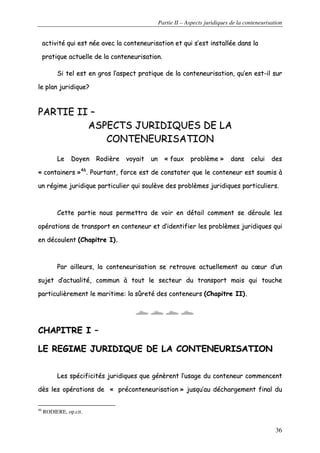 Partie II – Aspects juridiques de la conteneurisation
36
aaccttiivviittéé qquuii eesstt nnééee aavveecc llaa ccoonntteenneeuurriissaattiioonn eett qquuii ss’’eesstt iinnssttaallllééee ddaannss llaa
pprraattiiqquuee aaccttuueellllee ddee llaa ccoonntteenneeuurriissaattiioonn..
SSii tteell eesstt eenn ggrrooss ll’’aassppeecctt pprraattiiqquuee ddee llaa ccoonntteenneeuurriissaattiioonn,, qquu’’eenn eesstt--iill ssuurr
llee ppllaann jjuurriiddiiqquuee??
PPAARRTTIIEE IIII ––
AASSPPEECCTTSS JJUURRIIDDIIQQUUEESS DDEE LLAA
CCOONNTTEENNEEUURRIISSAATTIIOONN
LLee DDooyyeenn RRooddiièèrree vvooyyaaiitt uunn «« ffaauuxx pprroobbllèèmmee »» ddaannss cceelluuii ddeess
«« ccoonnttaaiinneerrss »»4466
.. PPoouurrttaanntt,, ffoorrccee eesstt ddee ccoonnssttaatteerr qquuee llee ccoonntteenneeuurr eesstt ssoouummiiss àà
uunn rrééggiimmee jjuurriiddiiqquuee ppaarrttiiccuulliieerr qquuii ssoouullèèvvee ddeess pprroobbllèèmmeess jjuurriiddiiqquueess ppaarrttiiccuulliieerrss..
CCeettttee ppaarrttiiee nnoouuss ppeerrmmeettttrraa ddee vvooiirr eenn ddééttaaiill ccoommmmeenntt ssee ddéérroouullee lleess
ooppéérraattiioonnss ddee ttrraannssppoorrtt eenn ccoonntteenneeuurr eett dd’’iiddeennttiiffiieerr lleess pprroobbllèèmmeess jjuurriiddiiqquueess qquuii
eenn ddééccoouulleenntt ((CChhaappiittrree II))..
PPaarr aaiilllleeuurrss,, llaa ccoonntteenneeuurriissaattiioonn ssee rreettrroouuvvee aaccttuueelllleemmeenntt aauu ccœœuurr dd’’uunn
ssuujjeett dd’’aaccttuuaalliittéé,, ccoommmmuunn àà ttoouutt llee sseecctteeuurr dduu ttrraannssppoorrtt mmaaiiss qquuii ttoouucchhee
ppaarrttiiccuulliièèrreemmeenntt llee mmaarriittiimmee:: llaa ssûûrreettéé ddeess ccoonntteenneeuurrss ((CChhaappiittrree IIII))..
CCHHAAPPIITTRREE II ––
LLEE RREEGGIIMMEE JJUURRIIDDIIQQUUEE DDEE LLAA CCOONNTTEENNEEUURRIISSAATTIIOONN
LLeess ssppéécciiffiicciittééss jjuurriiddiiqquueess qquuee ggéénnèèrreenntt ll’’uussaaggee dduu ccoonntteenneeuurr ccoommmmeenncceenntt
ddèèss lleess ooppéérraattiioonnss ddee «« pprrééccoonntteenneeuurriissaattiioonn »» jjuussqquu’’aauu ddéécchhaarrggeemmeenntt ffiinnaall dduu
46
RODIERE, op.cit.
 