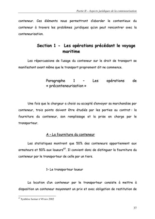 Partie II – Aspects juridiques de la conteneurisation
37
ccoonntteenneeuurr.. CCeess éélléémmeennttss nnoouuss ppeerrmmeettttrroonntt dd’’aabboorrddeerr llee ccoonntteennttiieeuuxx dduu
ccoonntteenneeuurr àà ttrraavveerrss lleess pprroobbllèèmmeess jjuurriiddiiqquueess qquu’’oonn ppeeuutt rreennccoonnttrreerr aavveecc llaa
ccoonntteenneeuurriissaattiioonn..
SSeeccttiioonn 11 -- LLeess ooppéérraattiioonnss pprrééccééddaanntt llee vvooyyaaggee
mmaarriittiimmee
LLeess rrééppeerrccuussssiioonnss ddee ll’’uussaaggee dduu ccoonntteenneeuurr ssuurr llee ddrrooiitt ddee ttrraannssppoorrtt ssee
mmaanniiffeesstteenntt aavvaanntt mmêêmmee qquuee llee ttrraannssppoorrtt pprroopprreemmeenntt ddiitt nnee ccoommmmeennccee..
PPaarraaggrraapphhee 11 –– LLeess ooppéérraattiioonnss ddee
«« pprrééccoonntteenneeuurriissaattiioonn »»
UUnnee ffooiiss qquuee llee cchhaarrggeeuurr aa cchhooiissii oouu aacccceeppttéé dd’’eennvvooyyeerr ssaa mmaarrcchhaannddiissee ppaarr
ccoonntteenneeuurr,, ttrrooiiss ppooiinnttss ddooiivveenntt êêttrree ééttuuddiiééss ppaarr lleess ppaarrttiieess aauu ccoonnttrraatt :: llaa
ffoouurrnniittuurree dduu ccoonntteenneeuurr,, ssoonn rreemmpplliissssaaggee eett llaa pprriissee eenn cchhaarrggee ppaarr llee
ttrraannssppoorrtteeuurr..
AA –– LLaa ffoouurrnniittuurree dduu ccoonntteenneeuurr
LLeess ssttaattiissttiiqquueess mmoonnttrreenntt qquuee 5500%% ddeess ccoonntteenneeuurrss aappppaarrttiieennnneenntt aauuxx
aarrmmaatteeuurrss eett 5500%% aauuxx lloouueeuurrss4477
.. IIll ccoonnvviieenntt ddoonncc ddee ddiissttiinngguueerr llaa ffoouurrnniittuurree dduu
ccoonntteenneeuurr ppaarr llee ttrraannssppoorrtteeuurr ddee cceellllee ppaarr uunn ttiieerrss..
11–– LLee ttrraannssppoorrtteeuurr lloouueeuurr
LLaa llooccaattiioonn dd’’uunn ccoonntteenneeuurr ppaarr llee ttrraannssppoorrtteeuurr ccoonnssiissttee àà mmeettttrree àà
ddiissppoossiittiioonn uunn ccoonntteenneeuurr mmooyyeennnnaanntt uunn pprriixx eett aavveecc oobblliiggaattiioonn ddee rreessttiittuuttiioonn ddee
47
Synthèse Isemar n°49 nov.2002
 