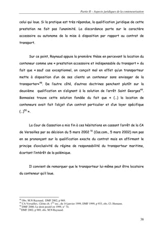 Partie II – Aspects juridiques de la conteneurisation
38
cceelluuii qquuii lloouuee.. SSii llaa pprraattiiqquuee eesstt ttrrèèss rrééppaanndduuee,, llaa qquuaalliiffiiccaattiioonn jjuurriiddiiqquuee ddee cceettttee
pprreessttaattiioonn nnee ffaaiitt ppaass ll’’uunnaanniimmiittéé.. LLaa ddiissccoorrddaannccee ppoorrttee ssuurr llee ccaarraaccttèèrree
aacccceessssooiirree oouu aauuttoonnoommee ddee llaa mmiissee àà ddiissppoossiittiioonn ppaarr rraappppoorrtt aauu ccoonnttrraatt ddee
ttrraannssppoorrtt..
SSuurr ccee ppooiinntt,, RRaayynnaauudd aappppuuiiee llaa pprreemmiièèrree tthhèèssee eenn ppeerrcceevvaanntt llaa llooccaattiioonn dduu
ccoonntteenneeuurr ccoommmmee uunnee «« pprreessttaattiioonn aacccceessssooiirree eett iinnddiissppeennssaabbllee dduu ttrraannssppoorrtt »» dduu
ffaaiitt qquuee «« ssaauuff ccaass eexxcceeppttiioonnnneell,, oonn ccoonnççooiitt mmaall eenn eeffffeett qquu’’uunn ttrraannssppoorrtteeuurr
mmeettttee àà ddiissppoossiittiioonn dd’’uunn ddee sseess cclliieennttss uunn ccoonntteenneeuurr ssaannss eennvviissaaggeerr ddee llaa
ttrraannssppoorrtteerr»»4488
.. DDee ll’’aauuttrree ccôôttéé,, dd’’aauuttrreess ddooccttrriinneess ppeenncchheenntt pplluuttôôtt ssuurr llaa
ddeeuuxxiièèmmee qquuaalliiffiiccaattiioonn eenn ss’’aalliiggnnaanntt àà llaa ssoolluuttiioonn ddee ll’’aarrrrêêtt SSaaiinntt GGeeoorrggeess4499
..
BBoonnnnaassiieess ttrroouuvvee cceettttee ssoolluuttiioonn ffoonnddééee dduu ffaaiitt qquuee «« ((……)) llaa llooccaattiioonn ddee
ccoonntteenneeuurrss aavvaaiitt ffaaiitt ll’’oobbjjeett dd’’uunn ccoonnttrraatt ppaarrttiiccuulliieerr eett dd’’uunn llooyyeerr ssppéécciiffiiqquuee
((……))5500
»»..
LLaa CCoouurr ddee CCaassssaattiioonn aa mmiiss ffiinn àà cceess hhééssiittaattiioonnss eenn ccaassssaanntt ll’’aarrrrêêtt ddee llaa CCAA
ddee VVeerrssaaiilllleess ppaarr ssaa ddéécciissiioonn dduu 55 mmaarrss 22000022 5511
((CCaass..ccoomm..,, 55 mmaarrss 22000022)) nnoonn ppaass
eenn ssee pprroonnoonnççaanntt ssuurr llaa qquuaalliiffiiccaattiioonn eexxaaccttee dduu ccoonnttrraatt mmaaiiss eenn aaffffiirrmmaanntt llee
pprriinncciippee dd’’eexxcclluussiivviittéé dduu rrééggiimmee ddee rreessppoonnssaabbiilliittéé dduu ttrraannssppoorrtteeuurr mmaarriittiimmee,,
ééccaarrttaanntt ll’’iinnttéérrêêtt ddee llaa ppoolléémmiiqquuee..
IIll ccoonnvviieenntt ddee rreemmaarrqquueerr qquuee llee ttrraannssppoorrtteeuurr lluuii--mmêêmmee ppeeuutt êêttrree llooccaattaaiirree
dduu ccoonntteenneeuurr qquu’’iill lloouuee..
48
Obs. M.N Raynaud, DMF 2002, p 969.
49
CA Versailles, 12éme ch. 1ère
sec., du 14 janvier 1999, DMF 1999, p 933, obs. Cl. Humann.
50
DMF 2000, Le droit positif en 1999, n° 74.
51
DMF 2002, p 969, obs. M.N Raynaud.
 