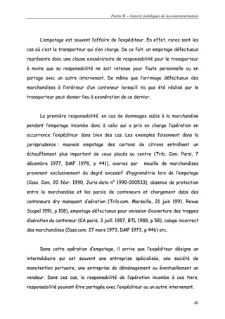 Partie II – Aspects juridiques de la conteneurisation
40
LL’’eemmppoottaaggee eesstt ssoouuvveenntt ll’’aaffffaaiirree ddee ll’’eexxppééddiitteeuurr.. EEnn eeffffeett,, rraarreess ssoonntt lleess
ccaass ooùù cc’’eesstt llee ttrraannssppoorrtteeuurr qquuii ss’’eenn cchhaarrggee.. DDee ccee ffaaiitt,, uunn eemmppoottaaggee ddééffeeccttuueeuuxx
rreepprréésseennttee ddoonncc uunnee ccllaauussee eexxoonnéérraattooiirree ddee rreessppoonnssaabbiilliittéé ppoouurr llee ttrraannssppoorrtteeuurr
àà mmooiinnss qquuee ssaa rreessppoonnssaabbiilliittéé nnee ssooiitt rreetteennuuee ppoouurr ffaauuttee ppeerrssoonnnneellllee oouu eenn
ppaarrttaaggee aavveecc uunn aauuttrree iinntteerrvveennaanntt.. DDee mmêêmmee qquuee ll’’aarrrriimmaaggee ddééffeeccttuueeuuxx ddeess
mmaarrcchhaannddiisseess àà ll’’iinnttéérriieeuurr dd’’uunn ccoonntteenneeuurr lloorrssqquu’’iill nn’’aa ppaass ééttéé rrééaalliisséé ppaarr llee
ttrraannssppoorrtteeuurr ppeeuutt ddoonnnneerr lliieeuu àà eexxoonnéérraattiioonn ddee ccee ddeerrnniieerr..
LLaa pprreemmiièèrree rreessppoonnssaabbiilliittéé,, eenn ccaass ddee ddoommmmaaggeess ssuubbiiss àà llaa mmaarrcchhaannddiissee
ppeennddaanntt ll‘‘eemmppoottaaggee iinnccoommbbee ddoonncc àà cceelluuii qquuii aa pprriiss eenn cchhaarrggee ll’’ooppéérraattiioonn eenn
ooccccuurrrreennccee ll’’eexxppééddiitteeuurr ddaannss bbiieenn ddeess ccaass.. LLeess eexxeemmpplleess ffooiissoonnnneenntt ddaannss llaa
jjuurriisspprruuddeennccee :: mmaauuvvaaiiss eemmppoottaaggee ddeess ccaarrttoonnss ddee cciittrroonnss eennttrraaîînnaanntt uunn
éécchhaauuffffeemmeenntt pplluuss iimmppoorrttaanntt ddee cceeuuxx ppllaaccééss aauu cceennttrree ((TTrriibb.. CCoomm.. PPaarrssii,, 77
ddéécceemmbbrree 11997777,, DDMMFF 11997788,, pp 444411)),, aavvaarriieess ppaarr mmoouuiillllee ddee mmaarrcchhaannddiisseess
pprroovveennaanntt eexxcclluussiivveemmeenntt dduu ddeeggrréé eexxcceessssiiff dd’’hhyyggrroommééttrriiee lloorrss ddee ll’’eemmppoottaaggee
((CCaassss.. CCoomm,, 2200 fféévvrr.. 11999900,, JJuurriiss--ddaattaa nn°° 11999900--000000553333)),, aabbsseennccee ddee pprrootteeccttiioonn
eennttrree llaa mmaarrcchhaannddiissee eett lleess ppaarrooiiss ddee ccoonntteenneeuurrss eett cchhaarrggeemmeenntt ddaabbss ddeess
ccoonntteenneeuurrss ddrryy mmaannqquuaanntt dd’’aaéérraattiioonn ((TTrriibb..ccoomm.. MMaarrsseeiillllee,, 2211 jjuuiinn 11999911,, RReevvuuee
SSccaappeell 11999911,, pp 110088)),, eemmppoottaaggee ddééffeeccttuueeuuxx ppoouurr oommiissssiioonn dd’’oouuvveerrttuurree ddeess ttrraappppeess
dd’’aaéérraattiioonn dduu ccoonntteenneeuurr ((CCAA ppaarriiss,, 33 jjuuiillll.. 11998877,, BBTTLL 11998888,, pp 5588)),, ccaallaaggee iinnccoorrrreecctt
ddeess mmaarrcchhaannddiisseess ((CCaassss..ccoomm.. 2277 mmaarrss 11997733,, DDMMFF 11997733,, pp 444466)) eettcc..
DDaannss cceettttee ooppéérraattiioonn dd’’eemmppoottaaggee,, iill aarrrriivvee qquuee ll’’eexxppééddiitteeuurr ddééssiiggnnee uunn
iinntteerrmmééddiiaaiirree qquuii eesstt ssoouuvveenntt uunnee eennttrreepprriissee ssppéécciiaalliissééee,, uunnee ssoocciiééttéé ddee
mmaannuutteennttiioonn ppoorrttuuaaiirree,, uunnee eennttrreepprriissee ddee ddéémméénnaaggeemmeenntt oouu éévveennttuueelllleemmeenntt uunn
vveennddeeuurr.. DDaannss cceess ccaass,, llaa rreessppoonnssaabbiilliittéé ddee ll’’ooppéérraattiioonn iinnccoommbbee àà cceess ttiieerrss,,
rreessppoonnssaabbiilliittéé ppoouuvvaanntt êêttrree ppaarrttaaggééee aavveecc ll’’eexxppééddiitteeuurr oouu uunn aauuttrree iinntteerrvveennaanntt..
 