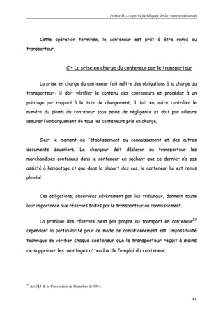 Partie II – Aspects juridiques de la conteneurisation
41
CCeettttee ooppéérraattiioonn tteerrmmiinnééee,, llee ccoonntteenneeuurr eesstt pprrêêtt àà êêttrree rreemmiiss aauu
ttrraannssppoorrtteeuurr..
CC –– LLaa pprriissee eenn cchhaarrggee dduu ccoonntteenneeuurr ppaarr llee ttrraannssppoorrtteeuurr
LLaa pprriissee eenn cchhaarrggee dduu ccoonntteenneeuurr ffaaiitt nnaaîîttrree ddeess oobblliiggaattiioonnss àà llaa cchhaarrggee dduu
ttrraannssppoorrtteeuurr :: iill ddooiitt vvéérriiffiieerr llee ccoonntteennuu ddeess ccoonntteenneeuurrss eett pprrooccééddeerr àà uunn
ppooiinnttaaggee ppaarr rraappppoorrtt àà llaa lliissttee ddee cchhaarrggeemmeenntt,, iill ddooiitt eenn oouuttrree ccoonnttrrôôlleerr llee
nnuumméérroo dduu pplloommbb dduu ccoonntteenneeuurr ssoouuss ppeeiinnee ddee nnéégglliiggeennccee eett ddooiitt ppaarr aaiilllleeuurrss
aassssuurreerr ll’’eemmbbaarrqquueemmeenntt ddee ttoouuss lleess ccoonntteenneeuurrss pprriiss eenn cchhaarrggee..
CC’’eesstt llee mmoommeenntt ddee ll’’ééttaabblliisssseemmeenntt dduu ccoonnnnaaiisssseemmeenntt eett ddeess aauuttrreess
ddooccuummeennttss ddoouuaanniieerrss.. LLee cchhaarrggeeuurr ddooiitt ddééccllaarreerr aauu ttrraannssppoorrtteeuurr lleess
mmaarrcchhaannddiisseess ccoonntteennuueess ddaannss llee ccoonntteenneeuurr eenn ssaacchhaanntt qquuee ccee ddeerrnniieerr nn’’aa ppaass
aassssiissttéé àà ll’’eemmppoottaaggee eett qquuee ddaannss llaa pplluuppaarrtt ddeess ccaass,, llee ccoonntteenneeuurr lluuii eesstt rreemmiiss
pplloommbbéé..
CCeess oobblliiggaattiioonnss,, oobbsseerrvvééeess sséévvèèrreemmeenntt ppaarr lleess ttrriibbuunnaauuxx,, ddoonnnneenntt ttoouuttee
lleeuurr iimmppoorrttaannccee aauuxx rréésseerrvveess ffaaiitteess ppaarr llee ttrraannssppoorrtteeuurr aauu ccoonnnnaaiisssseemmeenntt..
LLaa pprraattiiqquuee ddeess rréésseerrvveess nn’’eesstt ppaass pprroopprree aauu ttrraannssppoorrtt eenn ccoonntteenneeuurr5522
cceeppeennddaanntt llaa ppaarrttiiccuullaarriittéé ppoouurr ccee mmooddee ddee ccoonnddiittiioonnnneemmeenntt eesstt ll’’iimmppoossssiibbiilliittéé
tteecchhnniiqquuee ddee vvéérriiffiieerr cchhaaqquuee ccoonntteenneeuurr qquuee llee ttrraannssppoorrtteeuurr rreeççooiitt àà mmooiinnss
ddee ssuupppprriimmeerr lleess aavvaannttaaggeess aatttteenndduuss ddee ll’’eemmppllooii dduu ccoonntteenneeuurr..
52
Art.3§3 de la Convention de Bruxelles de 1924.
 