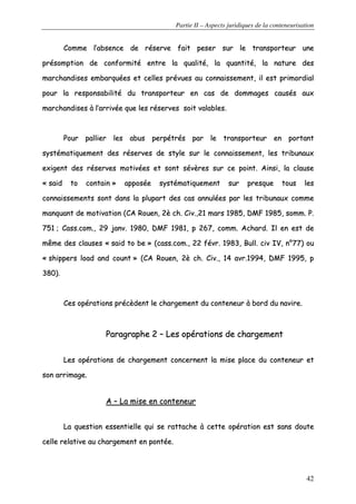 Partie II – Aspects juridiques de la conteneurisation
42
CCoommmmee ll’’aabbsseennccee ddee rréésseerrvvee ffaaiitt ppeesseerr ssuurr llee ttrraannssppoorrtteeuurr uunnee
pprrééssoommppttiioonn ddee ccoonnffoorrmmiittéé eennttrree llaa qquuaalliittéé,, llaa qquuaannttiittéé,, llaa nnaattuurree ddeess
mmaarrcchhaannddiisseess eemmbbaarrqquuééeess eett cceelllleess pprréévvuueess aauu ccoonnnnaaiisssseemmeenntt,, iill eesstt pprriimmoorrddiiaall
ppoouurr llaa rreessppoonnssaabbiilliittéé dduu ttrraannssppoorrtteeuurr eenn ccaass ddee ddoommmmaaggeess ccaauussééss aauuxx
mmaarrcchhaannddiisseess àà ll’’aarrrriivvééee qquuee lleess rréésseerrvveess ssooiitt vvaallaabblleess..
PPoouurr ppaalllliieerr lleess aabbuuss ppeerrppééttrrééss ppaarr llee ttrraannssppoorrtteeuurr eenn ppoorrttaanntt
ssyyssttéémmaattiiqquueemmeenntt ddeess rréésseerrvveess ddee ssttyyllee ssuurr llee ccoonnnnaaiisssseemmeenntt,, lleess ttrriibbuunnaauuxx
eexxiiggeenntt ddeess rréésseerrvveess mmoottiivvééeess eett ssoonntt sséévvèèrreess ssuurr ccee ppooiinntt.. AAiinnssii,, llaa ccllaauussee
«« ssaaiidd ttoo ccoonnttaaiinn »» aappppoossééee ssyyssttéémmaattiiqquueemmeenntt ssuurr pprreessqquuee ttoouuss lleess
ccoonnnnaaiisssseemmeennttss ssoonntt ddaannss llaa pplluuppaarrtt ddeess ccaass aannnnuullééeess ppaarr lleess ttrriibbuunnaauuxx ccoommmmee
mmaannqquuaanntt ddee mmoottiivvaattiioonn ((CCAA RRoouueenn,, 22èè cchh.. CCiivv..,,2211 mmaarrss 11998855,, DDMMFF 11998855,, ssoommmm.. PP..
775511 ;; CCaassss..ccoomm..,, 2299 jjaannvv.. 11998800,, DDMMFF 11998811,, pp 226677,, ccoommmm.. AAcchhaarrdd.. IIll eenn eesstt ddee
mmêêmmee ddeess ccllaauusseess «« ssaaiidd ttoo bbee »» ((ccaassss..ccoomm..,, 2222 fféévvrr.. 11998833,, BBuullll.. cciivv IIVV,, nn°°7777)) oouu
«« sshhiippppeerrss llooaadd aanndd ccoouunntt »» ((CCAA RRoouueenn,, 22èè cchh.. CCiivv..,, 1144 aavvrr..11999944,, DDMMFF 11999955,, pp
338800))..
CCeess ooppéérraattiioonnss pprrééccèèddeenntt llee cchhaarrggeemmeenntt dduu ccoonntteenneeuurr àà bboorrdd dduu nnaavviirree..
PPaarraaggrraapphhee 22 –– LLeess ooppéérraattiioonnss ddee cchhaarrggeemmeenntt
LLeess ooppéérraattiioonnss ddee cchhaarrggeemmeenntt ccoonncceerrnneenntt llaa mmiissee ppllaaccee dduu ccoonntteenneeuurr eett
ssoonn aarrrriimmaaggee..
AA –– LLaa mmiissee eenn ccoonntteenneeuurr
LLaa qquueessttiioonn eesssseennttiieellllee qquuii ssee rraattttaacchhee àà cceettttee ooppéérraattiioonn eesstt ssaannss ddoouuttee
cceellllee rreellaattiivvee aauu cchhaarrggeemmeenntt eenn ppoonnttééee..
 