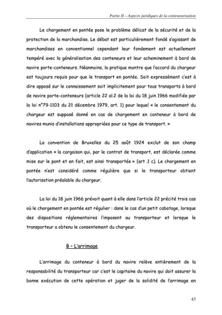 Partie II – Aspects juridiques de la conteneurisation
43
LLee cchhaarrggeemmeenntt eenn ppoonnttééee ppoossee llee pprroobbllèèmmee ddéélliiccaatt ddee llaa ssééccuurriittéé eett ddee llaa
pprrootteeccttiioonn ddee llaa mmaarrcchhaannddiissee.. LLee ddéébbaatt eesstt ppaarrttiiccuulliièèrreemmeenntt ffoonnddéé ss’’aaggiissssaanntt ddee
mmaarrcchhaannddiisseess eenn ccoonnvveennttiioonnnneell cceeppeennddaanntt lleeuurr ffoonnddeemmeenntt eesstt aaccttuueelllleemmeenntt
tteemmppéérréé aavveecc llaa ggéénnéérraalliissaattiioonn ddeess ccoonntteenneeuurrss eett lleeuurr aacchheemmiinneemmeenntt àà bboorrdd ddee
nnaavviirree ppoorrttee--ccoonntteenneeuurrss.. NNééaannmmooiinnss,, llaa pprraattiiqquuee mmoonnttrree qquuee ll’’aaccccoorrdd dduu cchhaarrggeeuurr
eesstt ttoouujjoouurrss rreeqquuiiss ppoouurr qquuee llee ttrraannssppoorrtt eenn ppoonnttééee.. SSooiitt eexxpprreesssséémmeenntt cc’’eesstt àà
ddiirree aappppoosséé ssuurr llee ccoonnnnaaiisssseemmeenntt ssooiitt iimmpplliicciitteemmeenntt ppoouurr ttoouuss ttrraannssppoorrttss àà bboorrdd
ddee nnaavviirree ppoorrttee--ccoonntteenneeuurrss ((aarrttiiccllee 2222 aall..22 ddee llaa llooii dduu 1188 jjuuiinn 11996666 mmooddiiffiiééee ppaarr
llaa llooii nn°°7799--11110033 dduu 2211 ddéécceemmbbrree 11997799,, aarrtt.. 11)) ppoouurr lleeqquueell «« llee ccoonnsseenntteemmeenntt dduu
cchhaarrggeeuurr eesstt ssuuppppoosséé ddoonnnnéé eenn ccaass ddee cchhaarrggeemmeenntt eenn ccoonntteenneeuurr àà bboorrdd ddee
nnaavviirreess mmuunniiss dd’’iinnssttaallllaattiioonnss aapppprroopprriiééeess ppoouurr ccee ttyyppee ddee ttrraannssppoorrtt.. »»
LLaa ccoonnvveennttiioonn ddee BBrruuxxeelllleess dduu 2255 aaooûûtt 11992244 eexxcclluutt ddee ssoonn cchhaammpp
dd’’aapppplliiccaattiioonn «« llaa ccaarrggaaiissoonn qquuii,, ppaarr llee ccoonnttrraatt ddee ttrraannssppoorrtt,, eesstt ddééccllaarrééee ccoommmmee
mmiissee ssuurr llee ppoonntt eett eenn ffaaiitt,, eesstt aaiinnssii ttrraannssppoorrttééee »» ((aarrtt ..11 cc)).. LLee cchhaarrggeemmeenntt eenn
ppoonnttééee nn’’eesstt ccoonnssiiddéérréé ccoommmmee rréégguulliièèrree qquuee ssii llee ttrraannssppoorrtteeuurr oobbttiieenntt
ll’’aauuttoorriissaattiioonn pprrééaallaabbllee dduu cchhaarrggeeuurr..
LLaa llooii dduu 1188 jjuuiinn 11996666 pprréévvooiitt qquuaanntt àà eellllee ddaannss ll’’aarrttiiccllee 2222 pprréécciittéé ttrrooiiss ccaass
ooùù llee cchhaarrggeemmeenntt eenn ppoonnttééee eesstt rréégguulliieerr :: ddaannss llee ccaass dd’’uunn ppeettiitt ccaabboottaaggee,, lloorrssqquuee
ddeess ddiissppoossiittiioonnss rréégglleemmeennttaaiirreess ll’’iimmppoosseenntt aauu ttrraannssppoorrtteeuurr eett lloorrssqquuee llee
ttrraannssppoorrtteeuurr aa oobbtteennuu llee ccoonnsseenntteemmeenntt dduu cchhaarrggeeuurr..
BB –– LL’’aarrrriimmaaggee
LL’’aarrrriimmaaggee dduu ccoonntteenneeuurr àà bboorrdd dduu nnaavviirree rreellèèvvee eennttiièèrreemmeenntt ddee llaa
rreessppoonnssaabbiilliittéé dduu ttrraannssppoorrtteeuurr ccaarr cc’’eesstt llee ccaappiittaaiinnee dduu nnaavviirree qquuii ddooiitt aassssuurreerr llaa
bboonnnnee eexxééccuuttiioonn ddee cceettttee ooppéérraattiioonn eett jjuuggeerr ddee llaa ssoolliiddiittéé ddee ll’’aarrrriimmaaggee eenn
 