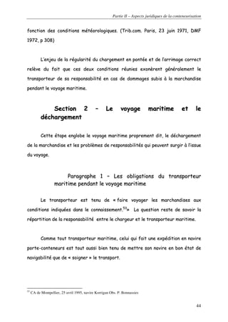 Partie II – Aspects juridiques de la conteneurisation
44
ffoonnccttiioonn ddeess ccoonnddiittiioonnss mmééttééoorroollooggiiqquueess.. ((TTrriibb..ccoomm.. PPaarriiss,, 2233 jjuuiinn 11997711,, DDMMFF
11997722,, pp 330088))
LL’’eennjjeeuu ddee llaa rréégguullaarriittéé dduu cchhaarrggeemmeenntt eenn ppoonnttééee eett ddee ll’’aarrrriimmaaggee ccoorrrreecctt
rreellèèvvee dduu ffaaiitt qquuee cceess ddeeuuxx ccoonnddiittiioonnss rrééuunniieess eexxoonnèèrreenntt ggéénnéérraalleemmeenntt llee
ttrraannssppoorrtteeuurr ddee ssaa rreessppoonnssaabbiilliittéé eenn ccaass ddee ddoommmmaaggeess ssuubbiiss àà llaa mmaarrcchhaannddiissee
ppeennddaanntt llee vvooyyaaggee mmaarriittiimmee..
SSeeccttiioonn 22 –– LLee vvooyyaaggee mmaarriittiimmee eett llee
ddéécchhaarrggeemmeenntt
CCeettttee ééttaappee eenngglloobbee llee vvooyyaaggee mmaarriittiimmee pprroopprreemmeenntt ddiitt,, llee ddéécchhaarrggeemmeenntt
ddee llaa mmaarrcchhaannddiissee eett lleess pprroobbllèèmmeess ddee rreessppoonnssaabbiilliittééss qquuii ppeeuuvveenntt ssuurrggiirr àà ll’’iissssuuee
dduu vvooyyaaggee..
PPaarraaggrraapphhee 11 –– LLeess oobblliiggaattiioonnss dduu ttrraannssppoorrtteeuurr
mmaarriittiimmee ppeennddaanntt llee vvooyyaaggee mmaarriittiimmee
LLee ttrraannssppoorrtteeuurr eesstt tteennuu ddee «« ffaaiirree vvooyyaaggeerr lleess mmaarrcchhaannddiisseess aauuxx
ccoonnddiittiioonnss iinnddiiqquuééeess ddaannss llee ccoonnnnaaiisssseemmeenntt..5533
»» LLaa qquueessttiioonn rreessttee ddee ssaavvooiirr llaa
rrééppaarrttiittiioonn ddee llaa rreessppoonnssaabbiilliittéé eennttrree llee cchhaarrggeeuurr eett llee ttrraannssppoorrtteeuurr mmaarriittiimmee..
CCoommmmee ttoouutt ttrraannssppoorrtteeuurr mmaarriittiimmee,, cceelluuii qquuii ffaaiitt uunnee eexxppééddiittiioonn eenn nnaavviirree
ppoorrttee--ccoonntteenneeuurrss eesstt ttoouutt aauussssii bbiieenn tteennuu ddee mmeettttrree ssoonn nnaavviirree eenn bboonn ééttaatt ddee
nnaavviiggaabbiilliittéé qquuee ddee «« ssooiiggnneerr »» llee ttrraannssppoorrtt..
53
CA de Montpellier, 25 avril 1995, navire Korrigan Obs. P. Bonnassies
 