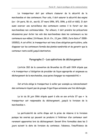 Partie II – Aspects juridiques de la conteneurisation
46
LLee ttrraannssppoorrtteeuurr ddooiitt ppaarr aaiilllleeuurrss ss’’aassssuurreerr ddee llaa ssééccuurriittéé ddee llaa
mmaarrcchhaannddiissee eett ddeess ccoonntteenneeuurrss.. PPoouurr cceellaa,, iill ddooiitt aassssuurreerr llaa ssééccuurriittéé ddeess eennggiinnss
((eexx :: CCAA ppaarriiss,, 55èè cchh..,, sseecctt..BB,, 2277 mmaarrss 11999966,, BBTTLL 11999966,, pp 661100 eett 668822)).. IIll ddooiitt
aauussssii eexxeerrcceerr uunnee ssuurrvveeiillllaannccee ddeess ccoonntteenneeuurrss ccoommmmee iill llee ffeerraaiitt ssuurr ddeess
mmaarrcchhaannddiisseess nnoonn ccoonntteenneeuurriissééeess.. PPaarr aaiilllleeuurrss,, iill ddooiitt pprreennddrree lleess pprrééccaauuttiioonnss
nnéécceessssaaiirreess ppoouurr éévviitteerr lleess vvoollss ddeess mmaarrcchhaannddiisseess ddaannss lleess ccoonntteenneeuurrss oouu lleess
ccoonntteenneeuurrss eeuuxx--mmêêmmee (( CCAA RRoouueenn,, 22èè cchh.. CCiivv..,, 1133 jjaannvv.. 22000000,, JJuurriiss--DDaattaa nn°° 22000000--
112200005522)).. AA cceett eeffffeett,, llee ttrraannssppoorrtteeuurr eesstt tteennuu dd’’uunnee oobblliiggaattiioonn ppaarrttiiccuulliièèrree,, cceellllee
dd’’aappppoosseerr ssuurr lleess ccoonntteenneeuurrss ffeerrmmééss ddeess pplloommbbss nnuumméérroottééss eett ddee ggaarraannttiirr qquuee llee
ccoonntteenneeuurr rreessttee sscceelllléé jjuussqquu’’àà ddeessttiinnaattiioonn..
PPaarraaggrraapphhee 22 –– LLeess ooppéérraattiioonnss ddee ddéécchhaarrggeemmeenntt
LL’’aarrttiiccllee 33§§22 ddee llaa ccoonnvveennttiioonn ddee BBrruuxxeelllleess dduu 2255 aaooûûtt 11992244 ssttiippuullee qquuee
«« llee ttrraannssppoorrtteeuurr aa ll’’oobblliiggaattiioonn ddee pprrooccééddeerr ddee ffaaççoonn aapppprroopprriiééee eett ssooiiggnneeuussee aauu
ddéécchhaarrggeemmeenntt ddee llaa mmaarrcchhaannddiissee,, ssoouuss ppeeiinnee dd’’eennggaaggeerr ssaa rreessppoonnssaabbiilliittéé.. »»
CCeett aarrttiiccllee oobblliiggee llee ttrraannssppoorrtteeuurr àà vveeiilllleerr ppaarr eexxeemmppllee aauu rreebbrraanncchheemmeenntt
ddeess ccoonntteenneeuurrss nn’’aayyaanntt ppaass ddee ggrroouuppee ffrriiggoorriiffiiqquuee aauuttoonnoommee uunnee ffooiiss ddéécchhaarrggééss..
LLaa llooii dduu 1188 jjuuiinn 11996666 ssttiippuullee qquuaanntt àà eellllee eenn ssoonn aarrttiiccllee 2277 qquuee «« llee
ttrraannssppoorrtteeuurr eesstt rreessppoonnssaabbllee dduu ddéécchhaarrggeemmeenntt,, jjuussqquu’’àà llaa lliivvrraaiissoonn ddee llaa
mmaarrcchhaannddiissee »»..
LLaa ppaarrttiiccuullaarriittéé ddee cceettttee ééttaappee eesstt llaa pprriissee ddee rréésseerrvvee àà llaa lliivvrraaiissoonn
ppuuiissqquuee lleess aavvaarriieess qquuii ppeeuuvveenntt ssee pprroodduuiirree àà ll’’iinnttéérriieeuurr dd’’uunn ccoonntteenneeuurr ssoonntt
rraarreemmeenntt aappppaarreenntteess lloorrss dduu ddéécchhaarrggeemmeenntt.. DDeevvaanntt êêttrree ffoorrmmuullééeess ddaannss lleess 33
jjoouurrss ssuuiivvaanntt llaa ddaattee ddee lliivvrraaiissoonn dduu ccoonntteenneeuurr,, ll’’aabbsseennccee,, ll’’iinnssuuffffiissaannccee ddee
 