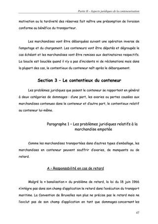 Partie II – Aspects juridiques de la conteneurisation
47
mmoottiivvaattiioonn oouu llaa ttaarrddiivveettéé ddeess rréésseerrvveess ffaaiitt nnaaîîttrree uunnee pprrééssoommppttiioonn ddee lliivvrraaiissoonn
ccoonnffoorrmmee aauu bbéénnééffiiccee dduu ttrraannssppoorrtteeuurr..
LLeess mmaarrcchhaannddiisseess vvoonntt êêttrree ddéébbaarrqquuééeess ssuuiivvaanntt uunnee ooppéérraattiioonn iinnvveerrssee ddee
ll’’eemmppoottaaggee eett dduu cchhaarrggeemmeenntt.. LLeess ccoonntteenneeuurrss vvoonntt êêttrree ddééppoottééss eett ddééggrroouuppééss llee
ccaass éécchhééaanntt eett lleess mmaarrcchhaannddiisseess vvoonntt êêttrree rreemmiisseess aauuxx ddeessttiinnaattaaiirreess rreessppeeccttiiffss..
LLaa bboouuccllee eesstt bboouuccllééee qquuaanndd iill nn’’yy aa ppaass dd’’iinncciiddeennttss nnii ddee rrééccllaammaattiioonnss mmaaiiss ddaannss
llaa pplluuppaarrtt ddeess ccaass,, llee ccoonntteennttiieeuuxx dduu ccoonntteenneeuurr nnaaîîtt aapprrèèss llee ddéébbaarrqquueemmeenntt..
SSeeccttiioonn 33 –– LLee ccoonntteennttiieeuuxx dduu ccoonntteenneeuurr
LLeess pprroobbllèèmmeess jjuurriiddiiqquueess qquuee ppoosseenntt llee ccoonntteenneeuurr ssee rraappppoorrtteenntt eenn ggéénnéérraall
àà ddeeuuxx ccaattééggoorriieess ddee ddoommmmaaggeess :: dd’’uunnee ppaarrtt,, lleess aavvaarriieess oouu ppeerrtteess ccaauussééeess aauuxx
mmaarrcchhaannddiisseess ccoonntteennuueess ddaannss llee ccoonntteenneeuurr eett dd’’aauuttrree ppaarrtt,, llee ccoonntteennttiieeuuxx rreellaattiiff
aauu ccoonntteenneeuurr lluuii--mmêêmmee..
PPaarraaggrraapphhee 11 –– LLeess pprroobbllèèmmeess jjuurriiddiiqquueess rreellaattiiffss àà llaa
mmaarrcchhaannddiissee eemmppoottééee
CCoommmmee lleess mmaarrcchhaannddiisseess ttrraannssppoorrttééeess ddaannss dd’’aauuttrreess ttyyppeess dd’’eemmbbaallllaaggee,, lleess
mmaarrcchhaannddiisseess eenn ccoonntteenneeuurr ppeeuuvveenntt ssoouuffffrriirr dd’’aavvaarriieess,, ddee mmaannqquuaannttss oouu ddee
rreettaarrdd..
AA –– RReessppoonnssaabbiilliittéé eenn ccaass ddee rreettaarrdd
MMaallggrréé llaa «« bbaannaalliissaattiioonn »» dduu pprroobbllèèmmee ddee rreettaarrdd,, llaa llooii dduu 1188 jjuuiinn 11996666
nn’’iinnttèèggrree ppaass ddaannss ssoonn cchhaammpp dd’’aapppplliiccaattiioonn llee rreettaarrdd ddaannss ll’’eexxééccuuttiioonn dduu ttrraannssppoorrtt
mmaarriittiimmee.. LLaa CCoonnvveennttiioonn ddee BBrruuxxeelllleess nnoonn pplluuss nnee pprréécciissee ppaass llee rreettaarrdd mmaaiiss nnee
ll’’eexxcclluutt ppaass ddee ssoonn cchhaammpp dd’’aapppplliiccaattiioonn eenn ttaanntt qquuee ddoommmmaaggeess ccoonncceerrnnaanntt lleess
 