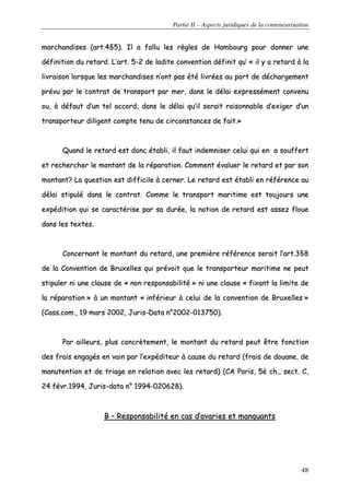 Partie II – Aspects juridiques de la conteneurisation
48
mmaarrcchhaannddiisseess ((aarrtt..44§§55)).. IIll aa ffaalllluu lleess rrèègglleess ddee HHaammbboouurrgg ppoouurr ddoonnnneerr uunnee
ddééffiinniittiioonn dduu rreettaarrdd.. LL’’aarrtt.. 55--22 ddee llaaddiittee ccoonnvveennttiioonn ddééffiinniitt qquu’’ «« iill yy aa rreettaarrdd àà llaa
lliivvrraaiissoonn lloorrssqquuee lleess mmaarrcchhaannddiisseess nn’’oonntt ppaass ééttéé lliivvrrééeess aauu ppoorrtt ddee ddéécchhaarrggeemmeenntt
pprréévvuu ppaarr llee ccoonnttrraatt ddee ttrraannssppoorrtt ppaarr mmeerr,, ddaannss llee ddééllaaii eexxpprreesssséémmeenntt ccoonnvveennuu
oouu,, àà ddééffaauutt dd’’uunn tteell aaccccoorrdd,, ddaannss llee ddééllaaii qquu’’iill sseerraaiitt rraaiissoonnnnaabbllee dd’’eexxiiggeerr dd’’uunn
ttrraannssppoorrtteeuurr ddiilliiggeenntt ccoommppttee tteennuu ddee cciirrccoonnssttaanncceess ddee ffaaiitt..»»
QQuuaanndd llee rreettaarrdd eesstt ddoonncc ééttaabbllii,, iill ffaauutt iinnddeemmnniisseerr cceelluuii qquuii eenn aa ssoouuffffeerrtt
eett rreecchheerrcchheerr llee mmoonnttaanntt ddee llaa rrééppaarraattiioonn.. CCoommmmeenntt éévvaalluueerr llee rreettaarrdd eett ppaarr ssoonn
mmoonnttaanntt?? LLaa qquueessttiioonn eesstt ddiiffffiicciillee àà cceerrnneerr.. LLee rreettaarrdd eesstt ééttaabbllii eenn rrééfféérreennccee aauu
ddééllaaii ssttiippuulléé ddaannss llee ccoonnttrraatt.. CCoommmmee llee ttrraannssppoorrtt mmaarriittiimmee eesstt ttoouujjoouurrss uunnee
eexxppééddiittiioonn qquuii ssee ccaarraaccttéérriissee ppaarr ssaa dduurrééee,, llaa nnoottiioonn ddee rreettaarrdd eesstt aasssseezz fflloouuee
ddaannss lleess tteexxtteess..
CCoonncceerrnnaanntt llee mmoonnttaanntt dduu rreettaarrdd,, uunnee pprreemmiièèrree rrééfféérreennccee sseerraaiitt ll’’aarrtt..33§§88
ddee llaa CCoonnvveennttiioonn ddee BBrruuxxeelllleess qquuii pprréévvooiitt qquuee llee ttrraannssppoorrtteeuurr mmaarriittiimmee nnee ppeeuutt
ssttiippuulleerr nnii uunnee ccllaauussee ddee «« nnoonn rreessppoonnssaabbiilliittéé »» nnii uunnee ccllaauussee «« ffiixxaanntt llaa lliimmiittee ddee
llaa rrééppaarraattiioonn »» àà uunn mmoonnttaanntt «« iinnfféérriieeuurr àà cceelluuii ddee llaa ccoonnvveennttiioonn ddee BBrruuxxeelllleess »»
((CCaassss..ccoomm..,, 1199 mmaarrss 22000022,, JJuurriiss--DDaattaa nn°°22000022--001133775500))..
PPaarr aaiilllleeuurrss,, pplluuss ccoonnccrrèètteemmeenntt,, llee mmoonnttaanntt dduu rreettaarrdd ppeeuutt êêttrree ffoonnccttiioonn
ddeess ffrraaiiss eennggaaggééss eenn vvaaiinn ppaarr ll’’eexxppééddiitteeuurr àà ccaauussee dduu rreettaarrdd ((ffrraaiiss ddee ddoouuaannee,, ddee
mmaannuutteennttiioonn eett ddee ttrriiaaggee eenn rreellaattiioonn aavveecc lleess rreettaarrdd)) ((CCAA PPaarriiss,, 55èè cchh..,, sseecctt.. CC,,
2244 fféévvrr..11999944,, JJuurriiss--ddaattaa nn°° 11999944--002200662288))..
BB –– RReessppoonnssaabbiilliittéé eenn ccaass dd’’aavvaarriieess eett mmaannqquuaannttss
 