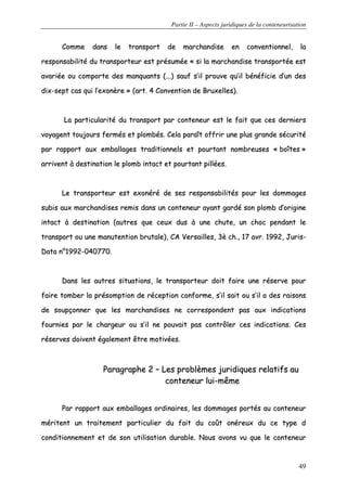 Partie II – Aspects juridiques de la conteneurisation
49
CCoommmmee ddaannss llee ttrraannssppoorrtt ddee mmaarrcchhaannddiissee eenn ccoonnvveennttiioonnnneell,, llaa
rreessppoonnssaabbiilliittéé dduu ttrraannssppoorrtteeuurr eesstt pprrééssuummééee «« ssii llaa mmaarrcchhaannddiissee ttrraannssppoorrttééee eesstt
aavvaarriiééee oouu ccoommppoorrttee ddeess mmaannqquuaannttss ((......)) ssaauuff ss’’iill pprroouuvvee qquu’’iill bbéénnééffiicciiee dd’’uunn ddeess
ddiixx--sseepptt ccaass qquuii ll’’eexxoonnèèrree »» ((aarrtt.. 44 CCoonnvveennttiioonn ddee BBrruuxxeelllleess))..
LLaa ppaarrttiiccuullaarriittéé dduu ttrraannssppoorrtt ppaarr ccoonntteenneeuurr eesstt llee ffaaiitt qquuee cceess ddeerrnniieerrss
vvooyyaaggeenntt ttoouujjoouurrss ffeerrmmééss eett pplloommbbééss.. CCeellaa ppaarraaîîtt ooffffrriirr uunnee pplluuss ggrraannddee ssééccuurriittéé
ppaarr rraappppoorrtt aauuxx eemmbbaallllaaggeess ttrraaddiittiioonnnneellss eett ppoouurrttaanntt nnoommbbrreeuusseess «« bbooîîtteess »»
aarrrriivveenntt àà ddeessttiinnaattiioonn llee pplloommbb iinnttaacctt eett ppoouurrttaanntt ppiillllééeess..
LLee ttrraannssppoorrtteeuurr eesstt eexxoonnéérréé ddee sseess rreessppoonnssaabbiilliittééss ppoouurr lleess ddoommmmaaggeess
ssuubbiiss aauuxx mmaarrcchhaannddiisseess rreemmiiss ddaannss uunn ccoonntteenneeuurr aayyaanntt ggaarrddéé ssoonn pplloommbb dd’’oorriiggiinnee
iinnttaacctt àà ddeessttiinnaattiioonn ((aauuttrreess qquuee cceeuuxx dduuss àà uunnee cchhuuttee,, uunn cchhoocc ppeennddaanntt llee
ttrraannssppoorrtt oouu uunnee mmaannuutteennttiioonn bbrruuttaallee)),, CCAA VVeerrssaaiilllleess,, 33èè cchh..,, 1177 aavvrr.. 11999922,, JJuurriiss--
DDaattaa nn°°11999922--004400777700..
DDaannss lleess aauuttrreess ssiittuuaattiioonnss,, llee ttrraannssppoorrtteeuurr ddooiitt ffaaiirree uunnee rréésseerrvvee ppoouurr
ffaaiirree ttoommbbeerr llaa pprrééssoommppttiioonn ddee rréécceeppttiioonn ccoonnffoorrmmee,, ss’’iill ssaaiitt oouu ss’’iill aa ddeess rraaiissoonnss
ddee ssoouuppççoonnnneerr qquuee lleess mmaarrcchhaannddiisseess nnee ccoorrrreessppoonnddeenntt ppaass aauuxx iinnddiiccaattiioonnss
ffoouurrnniieess ppaarr llee cchhaarrggeeuurr oouu ss’’iill nnee ppoouuvvaaiitt ppaass ccoonnttrrôôlleerr cceess iinnddiiccaattiioonnss.. CCeess
rréésseerrvveess ddooiivveenntt ééggaalleemmeenntt êêttrree mmoottiivvééeess..
PPaarraaggrraapphhee 22 –– LLeess pprroobbllèèmmeess jjuurriiddiiqquueess rreellaattiiffss aauu
ccoonntteenneeuurr lluuii--mmêêmmee
PPaarr rraappppoorrtt aauuxx eemmbbaallllaaggeess oorrddiinnaaiirreess,, lleess ddoommmmaaggeess ppoorrttééss aauu ccoonntteenneeuurr
mméérriitteenntt uunn ttrraaiitteemmeenntt ppaarrttiiccuulliieerr dduu ffaaiitt dduu ccooûûtt oonnéérreeuuxx dduu ccee ttyyppee dd
ccoonnddiittiioonnnneemmeenntt eett ddee ssoonn uuttiilliissaattiioonn dduurraabbllee.. NNoouuss aavvoonnss vvuu qquuee llee ccoonntteenneeuurr
 