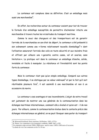 5
LLee ccoonntteenneeuurr eesstt ccoommpplleexxee ddaannss ssaa ddééffiinniittiioonn.. CC’’eesstt uunn eemmbbaallllaaggee mmaaiiss
aauussssii uunnee mmaarrcchhaannddiissee44
..
EEnn eeffffeett,, lleess rreecchheerrcchheess aauuttoouurr dduu ccoonntteenneeuurr aavvaaiieenntt ppoouurr bbuutt ddee ttrroouuvveerr
llaa ffoorrmmuullee dd’’uunn eemmbbaallllaaggee ssuusscceeppttiibbllee ddee ppeerrmmeettttrree dd’’aacchheemmiinneerr iinnttaaccttee uunnee
mmaarrcchhaannddiissee àà ttrraavveerrss ttoouutteess lleess vviicciissssiittuuddeess dduu ttrraannssppoorrtt mmaarriittiimmee..
CCoommmmee llee ssoouuccii ddeess cchhaarrggeeuurrss eett ddeess ttrraannssppoorrtteeuurrss eesstt ddee ggaarraannttiirr
ll’’aarrrriivvééee ddee llaa mmaarrcchhaannddiissee eenn ssoonn ééttaatt ddee ddééppaarrtt,, llee ccoonntteenneeuurr aa ééttéé pprréésseennttéé àà
ssoonn aavvèènneemmeenntt ccoommmmee uunnee «« ffoorrmmee rreellaattiivveemmeenntt nnoouuvveellllee dd’’eemmbbaallllaaggee55
»» ddoonntt
ll’’uuttiilliissaattiioonn aassssuurreerraaiitt ll’’aarrrriivvééee ddeess ccoolliiss eenn ttoouuttee ssééccuurriittéé eett aauuxx mmooiinnddrree ffrraaiiss
eett ooffffrraanntt ppaarr aaiilllleeuurrss uunnee «« ggaarraannttiiee ccoonnttrree ccaassssee,, vvooll eett aavvaarriieess,, ssaannss
lliimmiittaattiioonn »».. LLaa pprraattiiqquuee vvooiitt ddaannss llee ccoonntteenneeuurr uunn eemmbbaallllaaggee ééttaanncchhee,, ssoolliiddee,,
iinnvviioollaabbllee eett ffaacciillee àà mmaanniippuulleerr.. LLaa rrééssiissttaannccee eett ll’’iinnvviioollaabbiilliittéé ssoonntt lleess ppooiinnttss
ffoorrttss dduu ccoonntteenneeuurr..
MMaaiiss llee ccoonntteenneeuurr nn’’eesstt ppaass qquu’’uunn ssiimmppllee eemmbbaallllaaggee.. CCoommppaarréé aauuxx aauuttrreess
ttyyppeess dd’’eemmbbaallllaaggee,, iill ssee ddiissttiinngguuee ppaarr ssaa vvaalleeuurr oonnéérreeuussee66
eett ppaarr llee ffaaiitt qquu’’iill ssooiitt
rrééuuttiilliissaabbllee pplluussiieeuurrss ffooiiss77
,, iill eesstt aassssiimmiilléé àà uunnee mmaarrcchhaannddiissee eett nnoonn àà uunn
aacccceessssooiirree dduu nnaavviirree..
LLee ccoonntteenneeuurr aa sseess aavvaannttaaggeess eett sseess iinnccoonnvvéénniieennttss.. LL’’oobbjjeett ddee nnoottrree ttrraavvaaiill
eesstt jjuusstteemmeenntt ddee mmoonnttrreerr uunnee vvuuee ggéénnéérraallee ddee llaa ccoonntteenneeuurriissaattiioonn ddaannss lleess
éécchhaannggeess mmaarriittiimmeess iinntteerrnnaattiioonnaauuxx,, ccoommmmeenntt eellllee aa éévvoolluuéé eett qquu’’eenn eesstt -- iill ddee nnooss
jjoouurrss.. PPaarr aaiilllleeuurrss,, ccoommmmee llaa ccoonntteenneeuurriissaattiioonn éévvoolluuee ddaannss llee ccoonntteexxttee pprréécciiss ddeess
éécchhaannggeess iinntteerrnnaattiioonnaauuxx eenn ggéénnéérraall,, oonn nnee ppeeuutt ll’’éévvooqquueerr ssaannss ppaarrlleerr dduu ttrraannssppoorrtt
4
M. Rémond-Gouilloud, Droit maritime, Ed Pedone, 1993, n°574 s.
5
K. Pineus, Les conteneurs et les transports combinés, DMF 1967, p 395.
6
Un conteneur coûte environ 2500 à 3000 euros neuf et entre 1300 à 1500 euros d’occasion.
7
La durée de vie d’un conteneur est de 5 à 10 ans. .
 