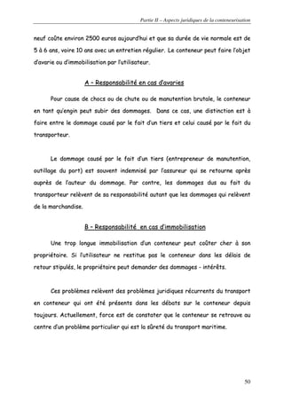Partie II – Aspects juridiques de la conteneurisation
50
nneeuuff ccooûûttee eennvviirroonn 22550000 eeuurrooss aauujjoouurrdd’’hhuuii eett qquuee ssaa dduurrééee ddee vviiee nnoorrmmaallee eesstt ddee
55 àà 66 aannss,, vvooiirree 1100 aannss aavveecc uunn eennttrreettiieenn rréégguulliieerr.. LLee ccoonntteenneeuurr ppeeuutt ffaaiirree ll’’oobbjjeett
dd’’aavvaarriiee oouu dd’’iimmmmoobbiilliissaattiioonn ppaarr ll’’uuttiilliissaatteeuurr..
AA –– RReessppoonnssaabbiilliittéé eenn ccaass dd’’aavvaarriieess
PPoouurr ccaauussee ddee cchhooccss oouu ddee cchhuuttee oouu ddee mmaannuutteennttiioonn bbrruuttaallee,, llee ccoonntteenneeuurr
eenn ttaanntt qquu’’eennggiinn ppeeuutt ssuubbiirr ddeess ddoommmmaaggeess.. DDaannss ccee ccaass,, uunnee ddiissttiinnccttiioonn eesstt àà
ffaaiirree eennttrree llee ddoommmmaaggee ccaauusséé ppaarr llee ffaaiitt dd’’uunn ttiieerrss eett cceelluuii ccaauusséé ppaarr llee ffaaiitt dduu
ttrraannssppoorrtteeuurr..
LLee ddoommmmaaggee ccaauusséé ppaarr llee ffaaiitt dd’’uunn ttiieerrss ((eennttrreepprreenneeuurr ddee mmaannuutteennttiioonn,,
oouuttiillllaaggee dduu ppoorrtt)) eesstt ssoouuvveenntt iinnddeemmnniisséé ppaarr ll’’aassssuurreeuurr qquuii ssee rreettoouurrnnee aapprrèèss
aauupprrèèss ddee ll’’aauutteeuurr dduu ddoommmmaaggee.. PPaarr ccoonnttrree,, lleess ddoommmmaaggeess dduuss aauu ffaaiitt dduu
ttrraannssppoorrtteeuurr rreellèèvveenntt ddee ssaa rreessppoonnssaabbiilliittéé aauuttaanntt qquuee lleess ddoommmmaaggeess qquuii rreellèèvveenntt
ddee llaa mmaarrcchhaannddiissee..
BB –– RReessppoonnssaabbiilliittéé eenn ccaass dd’’iimmmmoobbiilliissaattiioonn
UUnnee ttrroopp lloonngguuee iimmmmoobbiilliissaattiioonn dd’’uunn ccoonntteenneeuurr ppeeuutt ccooûûtteerr cchheerr àà ssoonn
pprroopprriiééttaaiirree.. SSii ll’’uuttiilliissaatteeuurr nnee rreessttiittuuee ppaass llee ccoonntteenneeuurr ddaannss lleess ddééllaaiiss ddee
rreettoouurr ssttiippuullééss,, llee pprroopprriiééttaaiirree ppeeuutt ddeemmaannddeerr ddeess ddoommmmaaggeess -- iinnttéérrêêttss..
CCeess pprroobbllèèmmeess rreellèèvveenntt ddeess pprroobbllèèmmeess jjuurriiddiiqquueess rrééccuurrrreennttss dduu ttrraannssppoorrtt
eenn ccoonntteenneeuurr qquuii oonntt ééttéé pprréésseennttss ddaannss lleess ddéébbaattss ssuurr llee ccoonntteenneeuurr ddeeppuuiiss
ttoouujjoouurrss.. AAccttuueelllleemmeenntt,, ffoorrccee eesstt ddee ccoonnssttaatteerr qquuee llee ccoonntteenneeuurr ssee rreettrroouuvvee aauu
cceennttrree dd’’uunn pprroobbllèèmmee ppaarrttiiccuulliieerr qquuii eesstt llaa ssûûrreettéé dduu ttrraannssppoorrtt mmaarriittiimmee..
 