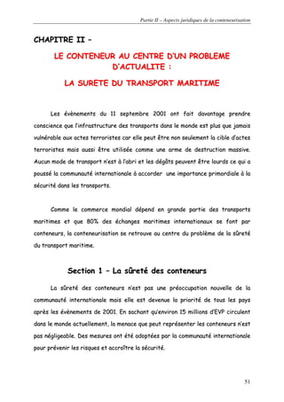 Partie II – Aspects juridiques de la conteneurisation
51
CCHHAAPPIITTRREE IIII ––
LLEE CCOONNTTEENNEEUURR AAUU CCEENNTTRREE DD’’UUNN PPRROOBBLLEEMMEE
DD’’AACCTTUUAALLIITTEE ::
LLAA SSUURREETTEE DDUU TTRRAANNSSPPOORRTT MMAARRIITTIIMMEE
LLeess éévvèènneemmeennttss dduu 1111 sseepptteemmbbrree 22000011 oonntt ffaaiitt ddaavvaannttaaggee pprreennddrree
ccoonnsscciieennccee qquuee ll’’iinnffrraassttrruuccttuurree ddeess ttrraannssppoorrttss ddaannss llee mmoonnddee eesstt pplluuss qquuee jjaammaaiiss
vvuullnnéérraabbllee aauuxx aacctteess tteerrrroorriisstteess ccaarr eellllee ppeeuutt êêttrree nnoonn sseeuulleemmeenntt llaa cciibbllee dd’’aacctteess
tteerrrroorriisstteess mmaaiiss aauussssii êêttrree uuttiilliissééee ccoommmmee uunnee aarrmmee ddee ddeessttrruuccttiioonn mmaassssiivvee..
AAuuccuunn mmooddee ddee ttrraannssppoorrtt nn’’eesstt àà ll’’aabbrrii eett lleess ddééggââttss ppeeuuvveenntt êêttrree lloouurrddss ccee qquuii aa
ppoouusssséé llaa ccoommmmuunnaauuttéé iinntteerrnnaattiioonnaallee àà aaccccoorrddeerr uunnee iimmppoorrttaannccee pprriimmoorrddiiaallee àà llaa
ssééccuurriittéé ddaannss lleess ttrraannssppoorrttss..
CCoommmmee llee ccoommmmeerrccee mmoonnddiiaall ddééppeenndd eenn ggrraannddee ppaarrttiiee ddeess ttrraannssppoorrttss
mmaarriittiimmeess eett qquuee 8800%% ddeess éécchhaannggeess mmaarriittiimmeess iinntteerrnnaattiioonnaauuxx ssee ffoonntt ppaarr
ccoonntteenneeuurrss,, llaa ccoonntteenneeuurriissaattiioonn ssee rreettrroouuvvee aauu cceennttrree dduu pprroobbllèèmmee ddee llaa ssûûrreettéé
dduu ttrraannssppoorrtt mmaarriittiimmee..
SSeeccttiioonn 11 –– LLaa ssûûrreettéé ddeess ccoonntteenneeuurrss
LLaa ssûûrreettéé ddeess ccoonntteenneeuurrss nn’’eesstt ppaass uunnee pprrééooccccuuppaattiioonn nnoouuvveellllee ddee llaa
ccoommmmuunnaauuttéé iinntteerrnnaattiioonnaallee mmaaiiss eellllee eesstt ddeevveennuuee llaa pprriioorriittéé ddee ttoouuss lleess ppaayyss
aapprrèèss lleess éévvèènneemmeennttss ddee 22000011.. EEnn ssaacchhaanntt qquu’’eennvviirroonn 1155 mmiilllliioonnss dd’’EEVVPP cciirrccuulleenntt
ddaannss llee mmoonnddee aaccttuueelllleemmeenntt,, llaa mmeennaaccee qquuee ppeeuutt rreepprréésseenntteerr lleess ccoonntteenneeuurrss nn’’eesstt
ppaass nnéégglliiggeeaabbllee.. DDeess mmeessuurreess oonntt ééttéé aaddooppttééeess ppaarr llaa ccoommmmuunnaauuttéé iinntteerrnnaattiioonnaallee
ppoouurr pprréévveenniirr lleess rriissqquueess eett aaccccrrooîîttrree llaa ssééccuurriittéé..
 
