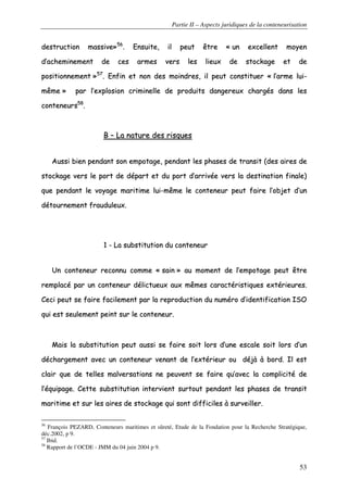 Partie II – Aspects juridiques de la conteneurisation
53
ddeessttrruuccttiioonn mmaassssiivvee»»5566
.. EEnnssuuiittee,, iill ppeeuutt êêttrree «« uunn eexxcceelllleenntt mmooyyeenn
dd’’aacchheemmiinneemmeenntt ddee cceess aarrmmeess vveerrss lleess lliieeuuxx ddee ssttoocckkaaggee eett ddee
ppoossiittiioonnnneemmeenntt »»5577
.. EEnnffiinn eett nnoonn ddeess mmooiinnddrreess,, iill ppeeuutt ccoonnssttiittuueerr «« ll’’aarrmmee lluuii--
mmêêmmee »» ppaarr ll’’eexxpplloossiioonn ccrriimmiinneellllee ddee pprroodduuiittss ddaannggeerreeuuxx cchhaarrggééss ddaannss lleess
ccoonntteenneeuurrss5588
..
BB –– LLaa nnaattuurree ddeess rriissqquueess
AAuussssii bbiieenn ppeennddaanntt ssoonn eemmppoottaaggee,, ppeennddaanntt lleess pphhaasseess ddee ttrraannssiitt ((ddeess aaiirreess ddee
ssttoocckkaaggee vveerrss llee ppoorrtt ddee ddééppaarrtt eett dduu ppoorrtt dd’’aarrrriivvééee vveerrss llaa ddeessttiinnaattiioonn ffiinnaallee))
qquuee ppeennddaanntt llee vvooyyaaggee mmaarriittiimmee lluuii--mmêêmmee llee ccoonntteenneeuurr ppeeuutt ffaaiirree ll’’oobbjjeett dd’’uunn
ddééttoouurrnneemmeenntt ffrraauudduulleeuuxx..
11 -- LLaa ssuubbssttiittuuttiioonn dduu ccoonntteenneeuurr
UUnn ccoonntteenneeuurr rreeccoonnnnuu ccoommmmee «« ssaaiinn »» aauu mmoommeenntt ddee ll’’eemmppoottaaggee ppeeuutt êêttrree
rreemmppllaaccéé ppaarr uunn ccoonntteenneeuurr ddéélliiccttuueeuuxx aauuxx mmêêmmeess ccaarraaccttéérriissttiiqquueess eexxttéérriieeuurreess..
CCeeccii ppeeuutt ssee ffaaiirree ffaacciilleemmeenntt ppaarr llaa rreepprroodduuccttiioonn dduu nnuumméérroo dd’’iiddeennttiiffiiccaattiioonn IISSOO
qquuii eesstt sseeuulleemmeenntt ppeeiinntt ssuurr llee ccoonntteenneeuurr..
MMaaiiss llaa ssuubbssttiittuuttiioonn ppeeuutt aauussssii ssee ffaaiirree ssooiitt lloorrss dd’’uunnee eessccaallee ssooiitt lloorrss dd’’uunn
ddéécchhaarrggeemmeenntt aavveecc uunn ccoonntteenneeuurr vveennaanntt ddee ll’’eexxttéérriieeuurr oouu ddééjjàà àà bboorrdd.. IIll eesstt
ccllaaiirr qquuee ddee tteelllleess mmaallvveerrssaattiioonnss nnee ppeeuuvveenntt ssee ffaaiirree qquu’’aavveecc llaa ccoommpplliicciittéé ddee
ll’’ééqquuiippaaggee.. CCeettttee ssuubbssttiittuuttiioonn iinntteerrvviieenntt ssuurrttoouutt ppeennddaanntt lleess pphhaasseess ddee ttrraannssiitt
mmaarriittiimmee eett ssuurr lleess aaiirreess ddee ssttoocckkaaggee qquuii ssoonntt ddiiffffiicciilleess àà ssuurrvveeiilllleerr..
56
François PEZARD, Conteneurs maritimes et sûreté, Etude de la Fondation pour la Recherche Stratégique,
déc.2002, p 9.
57
Ibid.
58
Rapport de l’OCDE - JMM du 04 juin 2004 p 9.
 